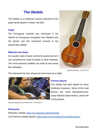 The Ukelele
The Ukelele is a traditional musical instrument of the
guitar family played in Hawaii, the USA.
Origin
The Portuguese machete was introduced in the
islands by Portuguese immigrants from Madeira and
the Azores and this instrument evolved to the
present-day ukelele.
Materials and shape
It is usually made of wood, commonly acacia koa but it
can sometimes be made of plastic or other materials.
The most expensive ukeleles are made of rare woods
like mahogany.
Ukelele by Wemba - CC BY-SA 3.0
The instrument has four strings but some have six or eight.
Famous players
The ukelele has been played by many
traditional musicians. Some of the most
famous are: Israel Kamakawiwo’ole,
Jesse Kaleihia Andre Kalima, James Hill
or Roy Smeck.
Israel Kamakawiwo’ole by Kanilho.com - CC BY-SA 4.0
References
Wikipedia: Ukelele: ​https://en.wikipedia.org/wiki/Ukulele
List of famous ukelele players: ​https://www.cmuse.org/famous-ukulele-players/
Ana Arias Castro
 