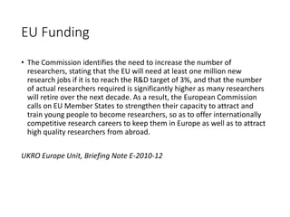 EU Funding
• The Commission identifies the need to increase the number of
researchers, stating that the EU will need at least one million new
research jobs if it is to reach the R&D target of 3%, and that the number
of actual researchers required is significantly higher as many researchers
will retire over the next decade. As a result, the European Commission
calls on EU Member States to strengthen their capacity to attract and
train young people to become researchers, so as to offer internationally
competitive research careers to keep them in Europe as well as to attract
high quality researchers from abroad.
UKRO Europe Unit, Briefing Note E-2010-12
 
