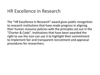 HR Excellence in Research
The "HR Excellence in Research" award gives public recognition
to research institutions that have made progress in aligning
their human resource policies with the principles set out in the
"Charter & Code". Institutions that have been awarded the
right to use the icon can use it to highlight their commitment
to implement fair and transparent recruitment and appraisal
procedures for researchers.
 