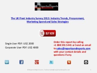 The UK Fleet Industry Survey 2013: Industry Trends, Procurement,
Marketing Spend and Sales Strategies
Single User PDF: US$ 2000
Corporate User PDF: US$ 4000
Order this report by calling
+1 888 391 5441 or Send an email
to sales@reportsandreports.com
with your contact details and
questions if any.
1© ReportsnReports.com / Contact sales@reportsandreports.com
 