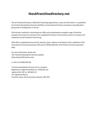 theukfranchisedirectory.net
The UK Franchise Directory is filled with franchising opportunities, news and information. It is published
by Franchise Development Services Ltd (FDS), an international franchise consultancy and publications
group with its headquarters in the UK.
FDS has been involved in Franchising since 1981 and has developed a complete range of franchise
products and services for everyone from established franchisors and franchise owners to investors and
companies not yet involved in franchising.
With offices established across the UK, Australia, Spain, Lebanon and Pakistan, FDS is a Member of the
International Franchise Association (IFA) and an Affiliate Member of the British Franchise Association
(bfa).
For more information, please visit
The Franchise Development Services website
(http://www.fdsfranchise.com)
or call us on 01603 620 301.
Franchise Development Services Ltd is a company
Registered in England and Wales no. 01592312 and
registered for VAT no. 363 6811 43
The registered office is:
Franchise House, 56 Surrey Street, Norwich, NR1 3FD.