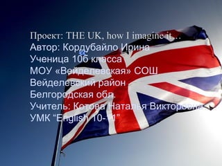 ««
Проект: THE UK, how I imagine it…
Автор: Кордубайло Ирина
Ученица 10б класса
МОУ «Вейделевская» СОШ 
Вейделевский район...