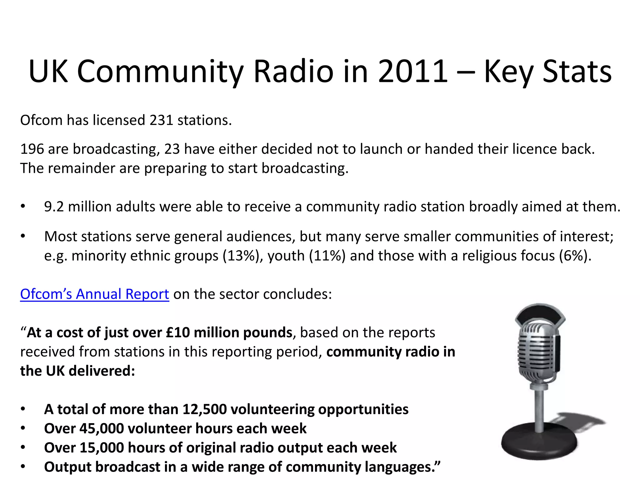 UK Community Radio in 2011 – Key Stats
Ofcom has licensed 231 stations.
196 are broadcasting, 23 have either decided not to launch or handed their licence back.
The remainder are preparing to start broadcasting.

•    9.2 million adults were able to receive a community radio station broadly aimed at them.
•    Most stations serve general audiences, but many serve smaller communities of interest;
     e.g. minority ethnic groups (13%), youth (11%) and those with a religious focus (6%).

Ofcom’s Annual Report on the sector concludes:

“At a cost of just over £10 million pounds, based on the reports
received from stations in this reporting period, community radio in
the UK delivered:

•    A total of more than 12,500 volunteering opportunities
•    Over 45,000 volunteer hours each week
•    Over 15,000 hours of original radio output each week
•    Output broadcast in a wide range of community languages.”
 