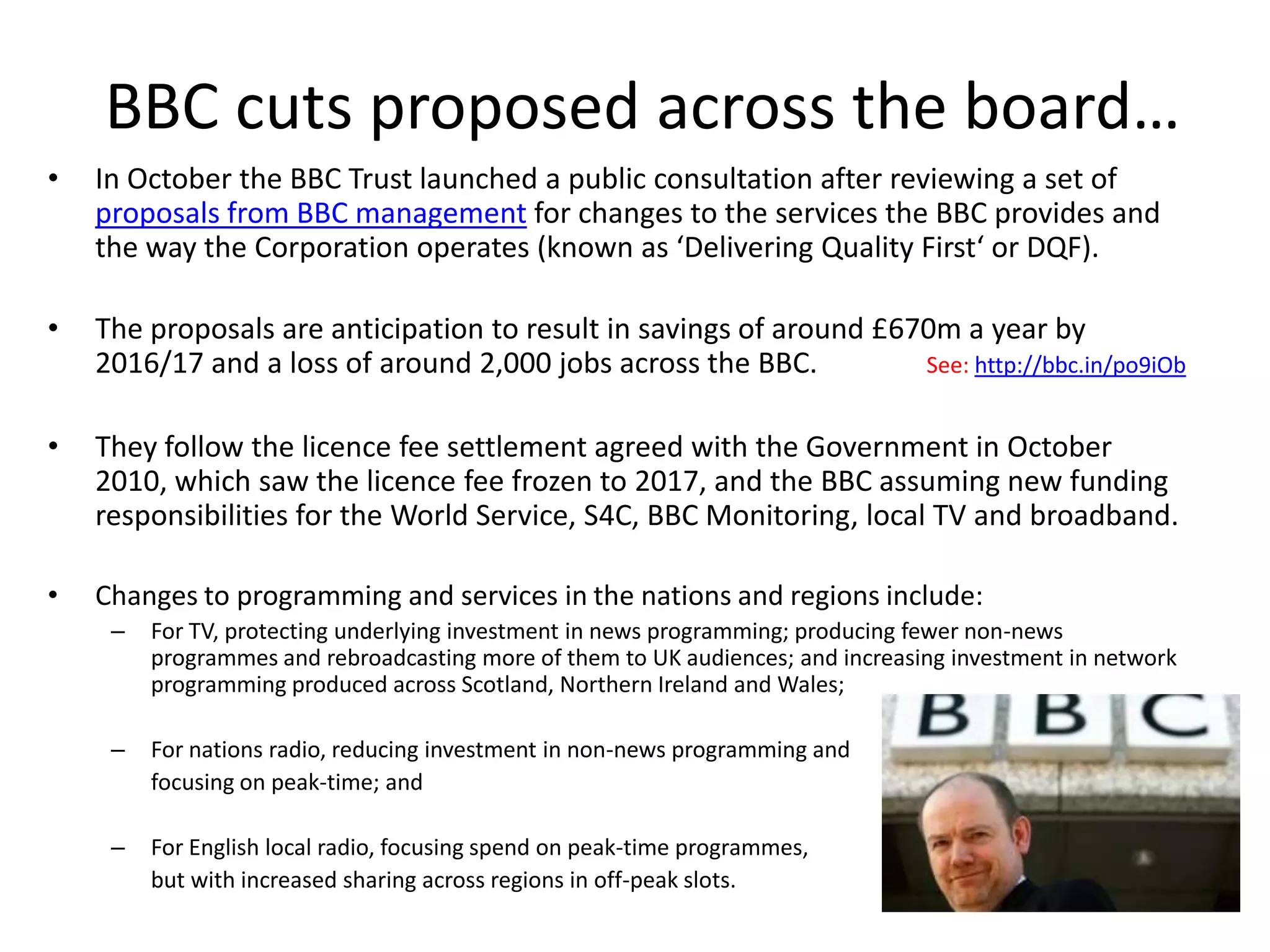 BBC cuts proposed across the board…
•   In October the BBC Trust launched a public consultation after reviewing a set of
    proposals from BBC management for changes to the services the BBC provides and
    the way the Corporation operates (known as ‘Delivering Quality First‘ or DQF).

•   The proposals are anticipation to result in savings of around £670m a year by
    2016/17 and a loss of around 2,000 jobs across the BBC.          See: http://bbc.in/po9iOb


•   They follow the licence fee settlement agreed with the Government in October
    2010, which saw the licence fee frozen to 2017, and the BBC assuming new funding
    responsibilities for the World Service, S4C, BBC Monitoring, local TV and broadband.

•   Changes to programming and services in the nations and regions include:
     –   For TV, protecting underlying investment in news programming; producing fewer non-news
         programmes and rebroadcasting more of them to UK audiences; and increasing investment in network
         programming produced across Scotland, Northern Ireland and Wales;

     –   For nations radio, reducing investment in non-news programming and
         focusing on peak-time; and

     –   For English local radio, focusing spend on peak-time programmes,
         but with increased sharing across regions in off-peak slots.
 