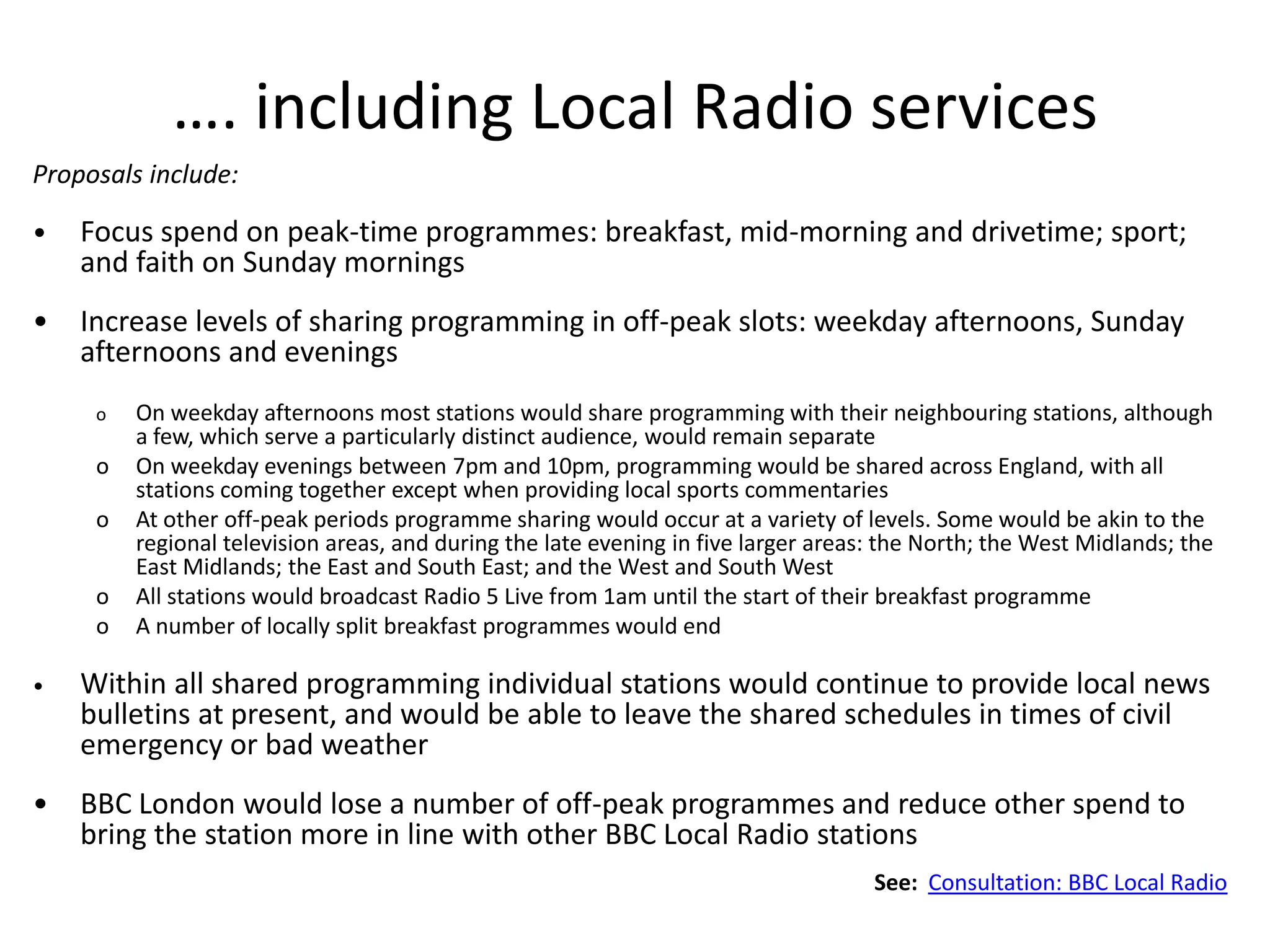 …. including Local Radio services
Proposals include:

•   Focus spend on peak-time programmes: breakfast, mid-morning and drivetime; sport;
    and faith on Sunday mornings
•   Increase levels of sharing programming in off-peak slots: weekday afternoons, Sunday
    afternoons and evenings
     o   On weekday afternoons most stations would share programming with their neighbouring stations, although
         a few, which serve a particularly distinct audience, would remain separate
     o   On weekday evenings between 7pm and 10pm, programming would be shared across England, with all
         stations coming together except when providing local sports commentaries
     o   At other off-peak periods programme sharing would occur at a variety of levels. Some would be akin to the
         regional television areas, and during the late evening in five larger areas: the North; the West Midlands; the
         East Midlands; the East and South East; and the West and South West
     o   All stations would broadcast Radio 5 Live from 1am until the start of their breakfast programme
     o   A number of locally split breakfast programmes would end

•   Within all shared programming individual stations would continue to provide local news
    bulletins at present, and would be able to leave the shared schedules in times of civil
    emergency or bad weather
•   BBC London would lose a number of off-peak programmes and reduce other spend to
    bring the station more in line with other BBC Local Radio stations
                                                                                    See: Consultation: BBC Local Radio
 