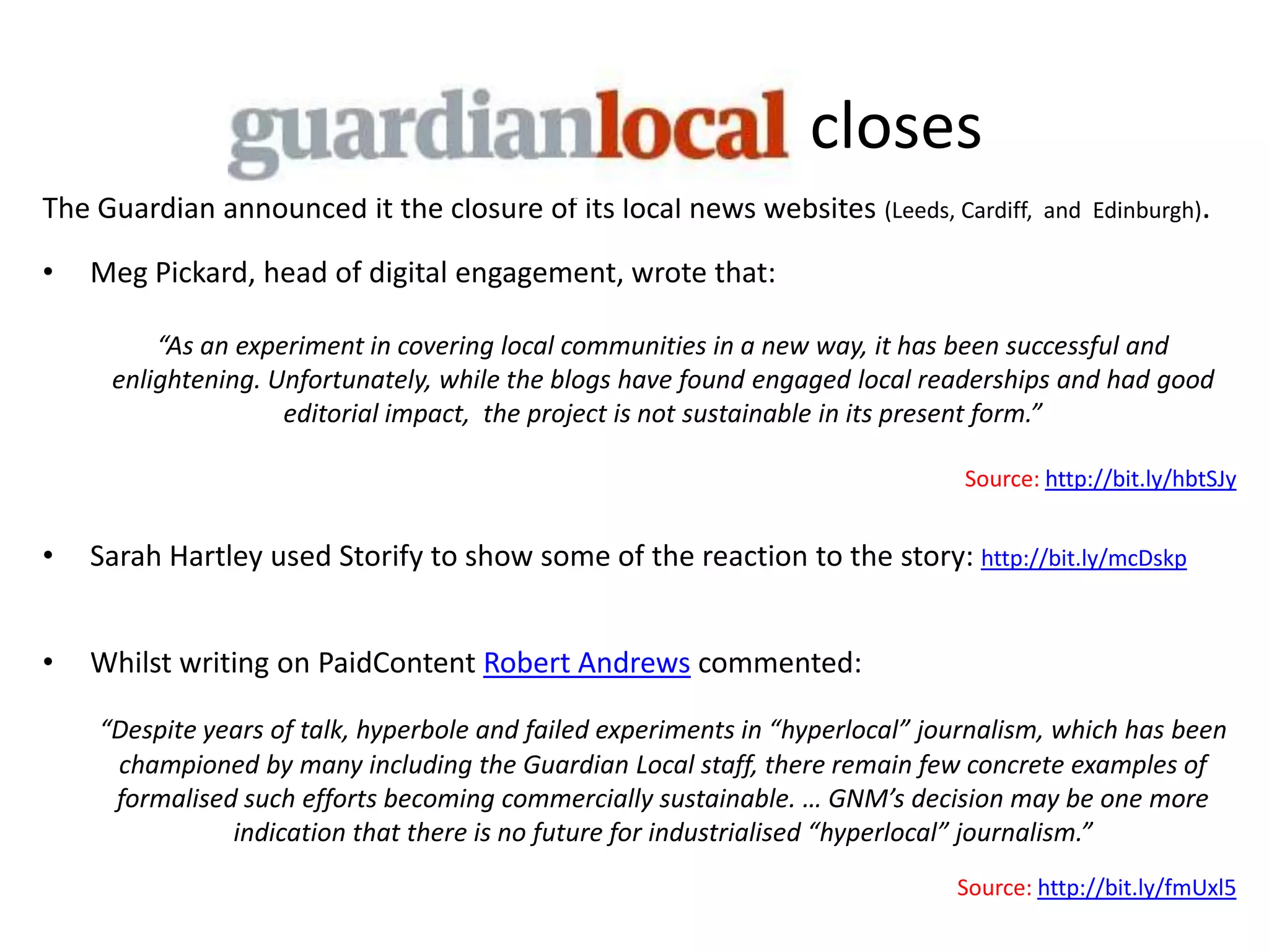 closes
The Guardian announced it the closure of its local news websites (Leeds, Cardiff,      and Edinburgh).

•   Meg Pickard, head of digital engagement, wrote that:

         “As an experiment in covering local communities in a new way, it has been successful and
     enlightening. Unfortunately, while the blogs have found engaged local readerships and had good
                    editorial impact, the project is not sustainable in its present form.”

                                                                               Source: http://bit.ly/hbtSJy


•   Sarah Hartley used Storify to show some of the reaction to the story: http://bit.ly/mcDskp


•   Whilst writing on PaidContent Robert Andrews commented:

    “Despite years of talk, hyperbole and failed experiments in “hyperlocal” journalism, which has been
     championed by many including the Guardian Local staff, there remain few concrete examples of
     formalised such efforts becoming commercially sustainable. … GNM’s decision may be one more
               indication that there is no future for industrialised “hyperlocal” journalism.”
                                                                               Source: http://bit.ly/fmUxl5
 
