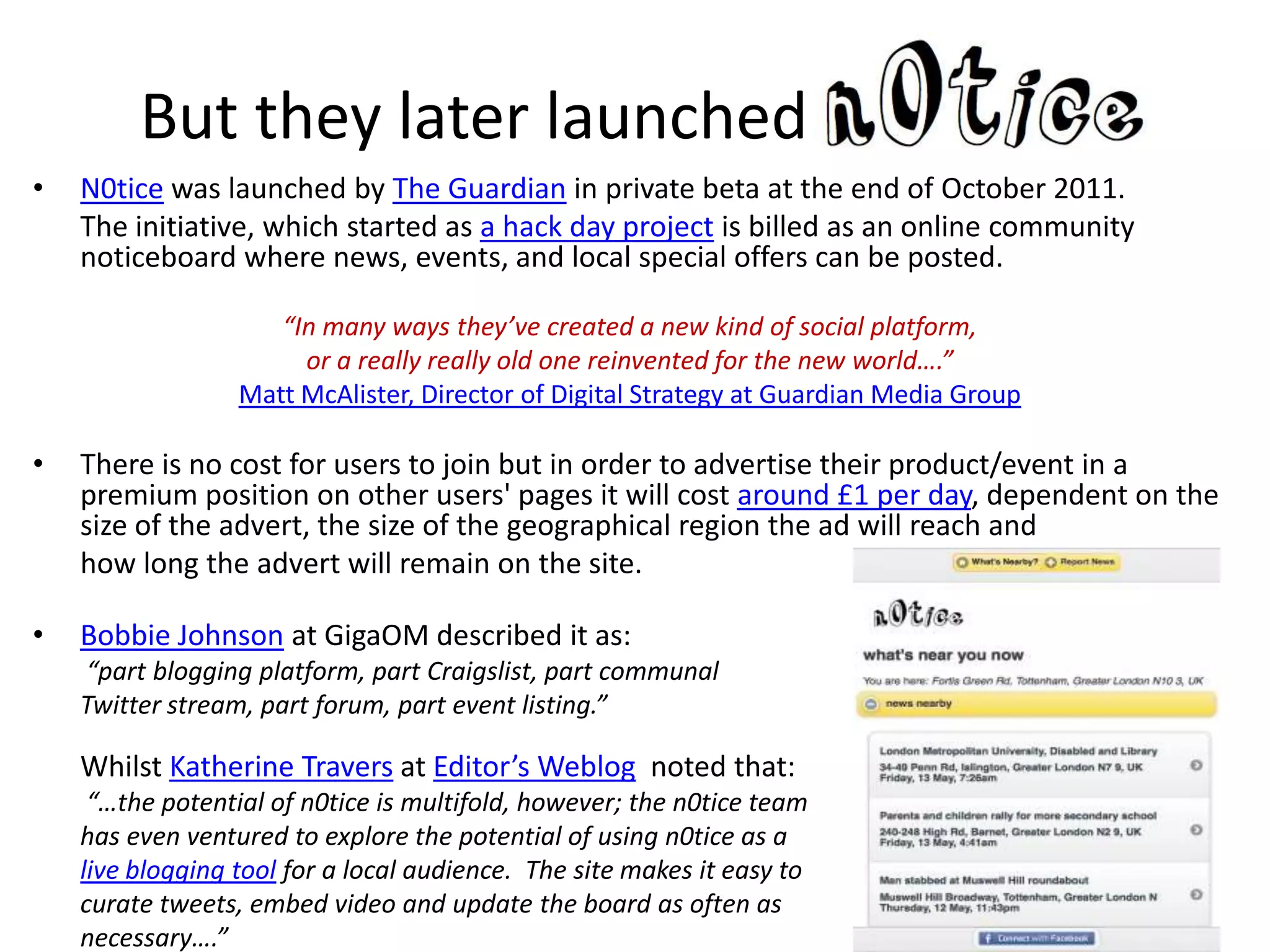 But they later launched
•   N0tice was launched by The Guardian in private beta at the end of October 2011.
    The initiative, which started as a hack day project is billed as an online community
    noticeboard where news, events, and local special offers can be posted.

                     “In many ways they’ve created a new kind of social platform,
                       or a really really old one reinvented for the new world….”
                  Matt McAlister, Director of Digital Strategy at Guardian Media Group

•   There is no cost for users to join but in order to advertise their product/event in a
    premium position on other users' pages it will cost around £1 per day, dependent on the
    size of the advert, the size of the geographical region the ad will reach and
    how long the advert will remain on the site.

•   Bobbie Johnson at GigaOM described it as:
    “part blogging platform, part Craigslist, part communal
    Twitter stream, part forum, part event listing.”

    Whilst Katherine Travers at Editor’s Weblog noted that:
     “…the potential of n0tice is multifold, however; the n0tice team
    has even ventured to explore the potential of using n0tice as a
    live blogging tool for a local audience. The site makes it easy to
    curate tweets, embed video and update the board as often as
    necessary….”
 