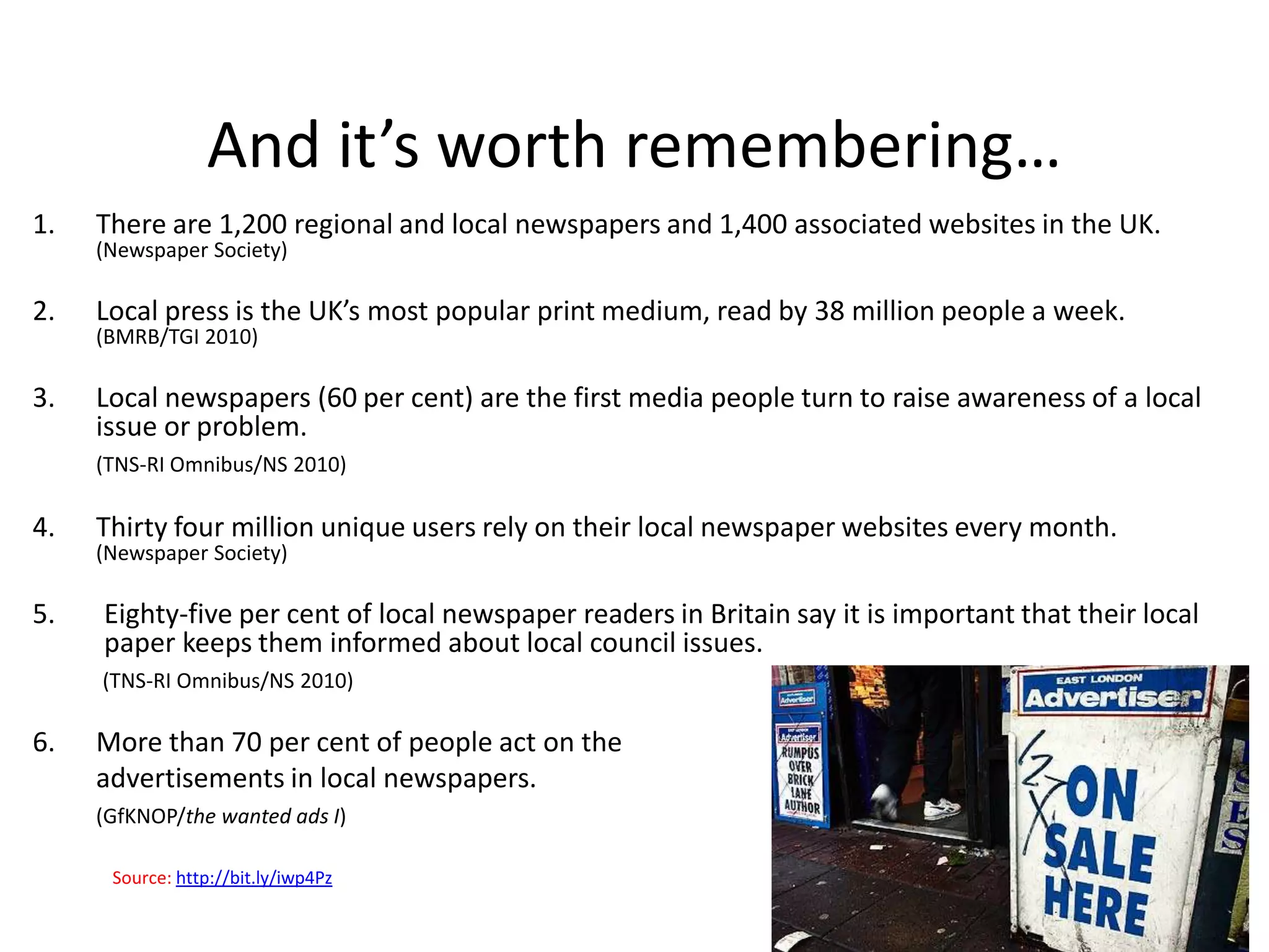 And it’s worth remembering…
1.   There are 1,200 regional and local newspapers and 1,400 associated websites in the UK.
     (Newspaper Society)

2.   Local press is the UK’s most popular print medium, read by 38 million people a week.
     (BMRB/TGI 2010)

3.   Local newspapers (60 per cent) are the first media people turn to raise awareness of a local
     issue or problem.
     (TNS-RI Omnibus/NS 2010)

4.   Thirty four million unique users rely on their local newspaper websites every month.
     (Newspaper Society)

5.   Eighty-five per cent of local newspaper readers in Britain say it is important that their local
     paper keeps them informed about local council issues.
     (TNS-RI Omnibus/NS 2010)

6.   More than 70 per cent of people act on the
     advertisements in local newspapers.
     (GfKNOP/the wanted ads I)

      Source: http://bit.ly/iwp4Pz
 