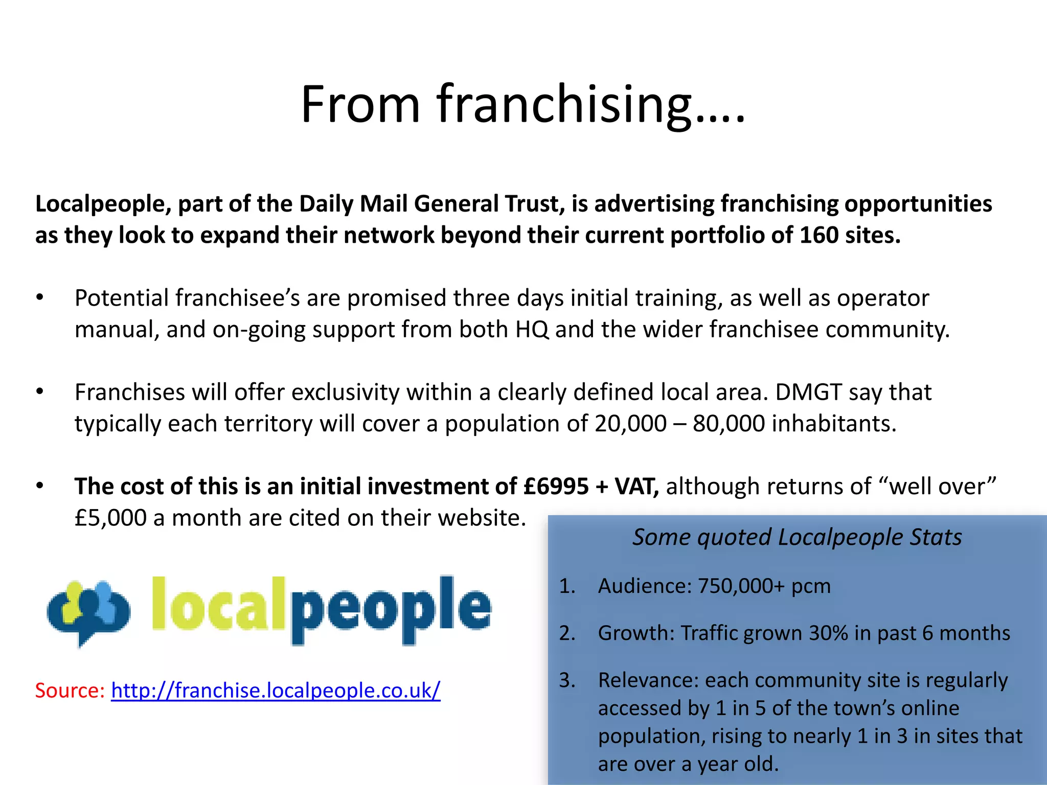 From franchising….
Localpeople, part of the Daily Mail General Trust, is advertising franchising opportunities
as they look to expand their network beyond their current portfolio of 160 sites.

•   Potential franchisee’s are promised three days initial training, as well as operator
    manual, and on-going support from both HQ and the wider franchisee community.

•   Franchises will offer exclusivity within a clearly defined local area. DMGT say that
    typically each territory will cover a population of 20,000 – 80,000 inhabitants.

•   The cost of this is an initial investment of £6995 + VAT, although returns of “well over”
    £5,000 a month are cited on their website.
                                                          Some quoted Localpeople Stats
                                                   1. Audience: 750,000+ pcm

                                                   2. Growth: Traffic grown 30% in past 6 months

Source: http://franchise.localpeople.co.uk/        3. Relevance: each community site is regularly
                                                      accessed by 1 in 5 of the town’s online
                                                      population, rising to nearly 1 in 3 in sites that
                                                      are over a year old.
 