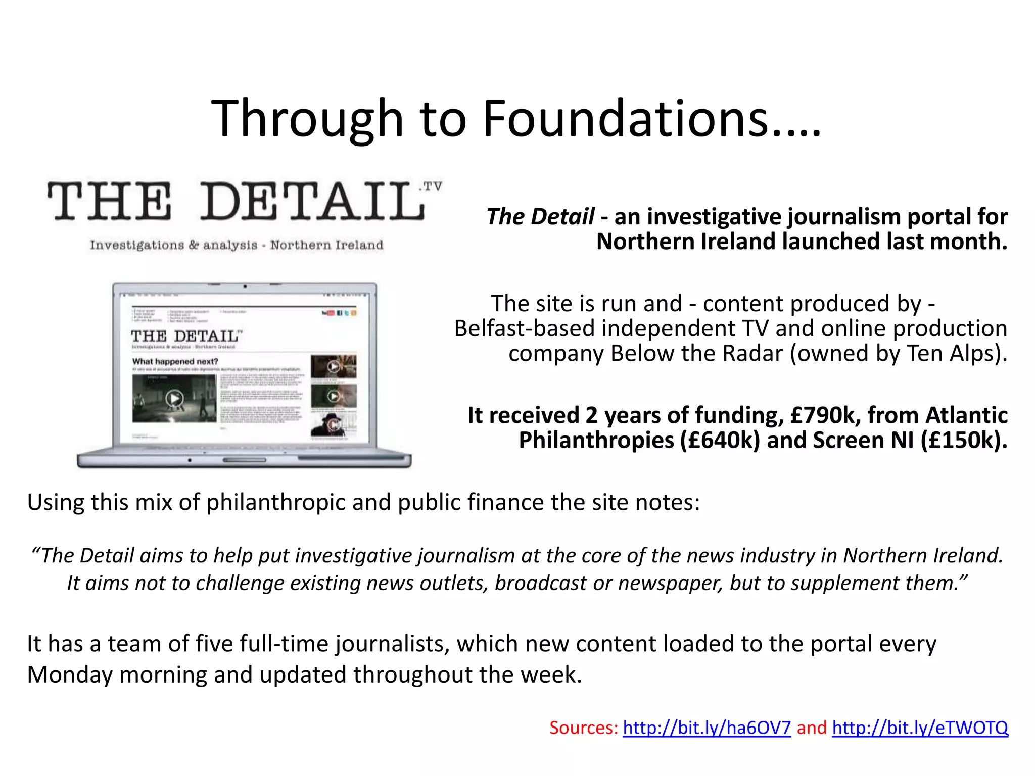 Through to Foundations.…
                                                  The Detail - an investigative journalism portal for
                                                            Northern Ireland launched last month.

                                                  The site is run and - content produced by -
                                              Belfast-based independent TV and online production
                                                   company Below the Radar (owned by Ten Alps).

                                                It received 2 years of funding, £790k, from Atlantic
                                                      Philanthropies (£640k) and Screen NI (£150k).

Using this mix of philanthropic and public finance the site notes:

“The Detail aims to help put investigative journalism at the core of the news industry in Northern Ireland.
   It aims not to challenge existing news outlets, broadcast or newspaper, but to supplement them.”

It has a team of five full-time journalists, which new content loaded to the portal every
Monday morning and updated throughout the week.
                                                         Sources: http://bit.ly/ha6OV7 and http://bit.ly/eTWOTQ
 
