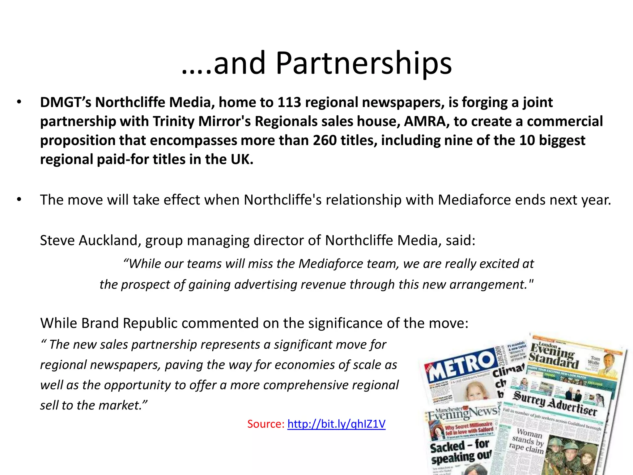 ….and Partnerships
•   DMGT’s Northcliffe Media, home to 113 regional newspapers, is forging a joint
    partnership with Trinity Mirror's Regionals sales house, AMRA, to create a commercial
    proposition that encompasses more than 260 titles, including nine of the 10 biggest
    regional paid-for titles in the UK.

•   The move will take effect when Northcliffe's relationship with Mediaforce ends next year.

    Steve Auckland, group managing director of Northcliffe Media, said:
                  “While our teams will miss the Mediaforce team, we are really excited at
              the prospect of gaining advertising revenue through this new arrangement."

    While Brand Republic commented on the significance of the move:
    “ The new sales partnership represents a significant move for
    regional newspapers, paving the way for economies of scale as
    well as the opportunity to offer a more comprehensive regional
    sell to the market.”
                                       Source: http://bit.ly/qhIZ1V
 
