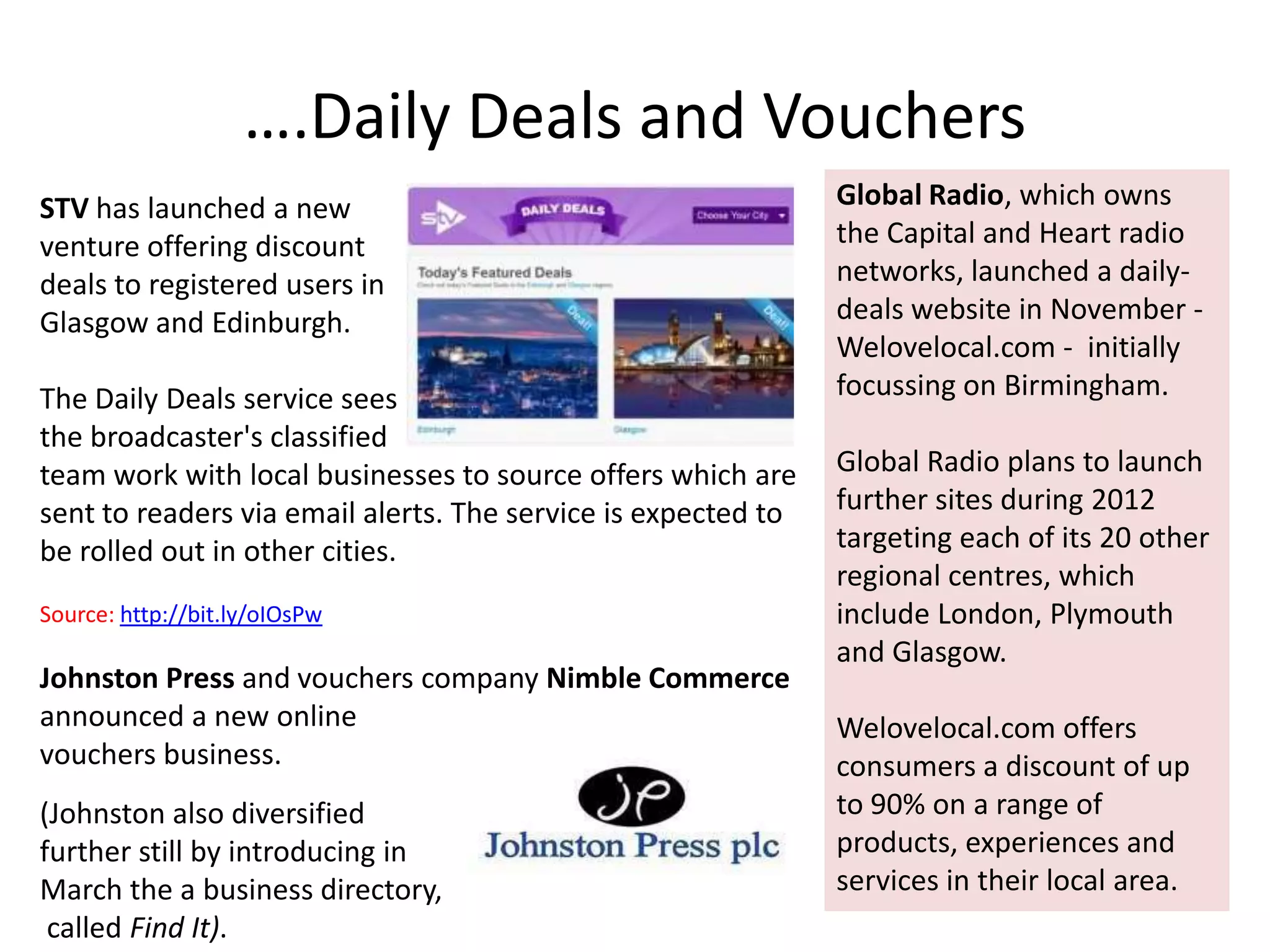 ….Daily Deals and Vouchers
STV has launched a new                                         Global Radio, which owns
venture offering discount                                      the Capital and Heart radio
deals to registered users in                                   networks, launched a daily-
Glasgow and Edinburgh.                                         deals website in November -
                                                               Welovelocal.com - initially
The Daily Deals service sees                                   focussing on Birmingham.
the broadcaster's classified
team work with local businesses to source offers which are     Global Radio plans to launch
sent to readers via email alerts. The service is expected to   further sites during 2012
be rolled out in other cities.                                 targeting each of its 20 other
                                                               regional centres, which
Source: http://bit.ly/oIOsPw                                   include London, Plymouth
                                                               and Glasgow.
Johnston Press and vouchers company Nimble Commerce
announced a new online                                         Welovelocal.com offers
vouchers business.                                             consumers a discount of up
(Johnston also diversified                                     to 90% on a range of
further still by introducing in                                products, experiences and
March the a business directory,                                services in their local area.
 called Find It).
 