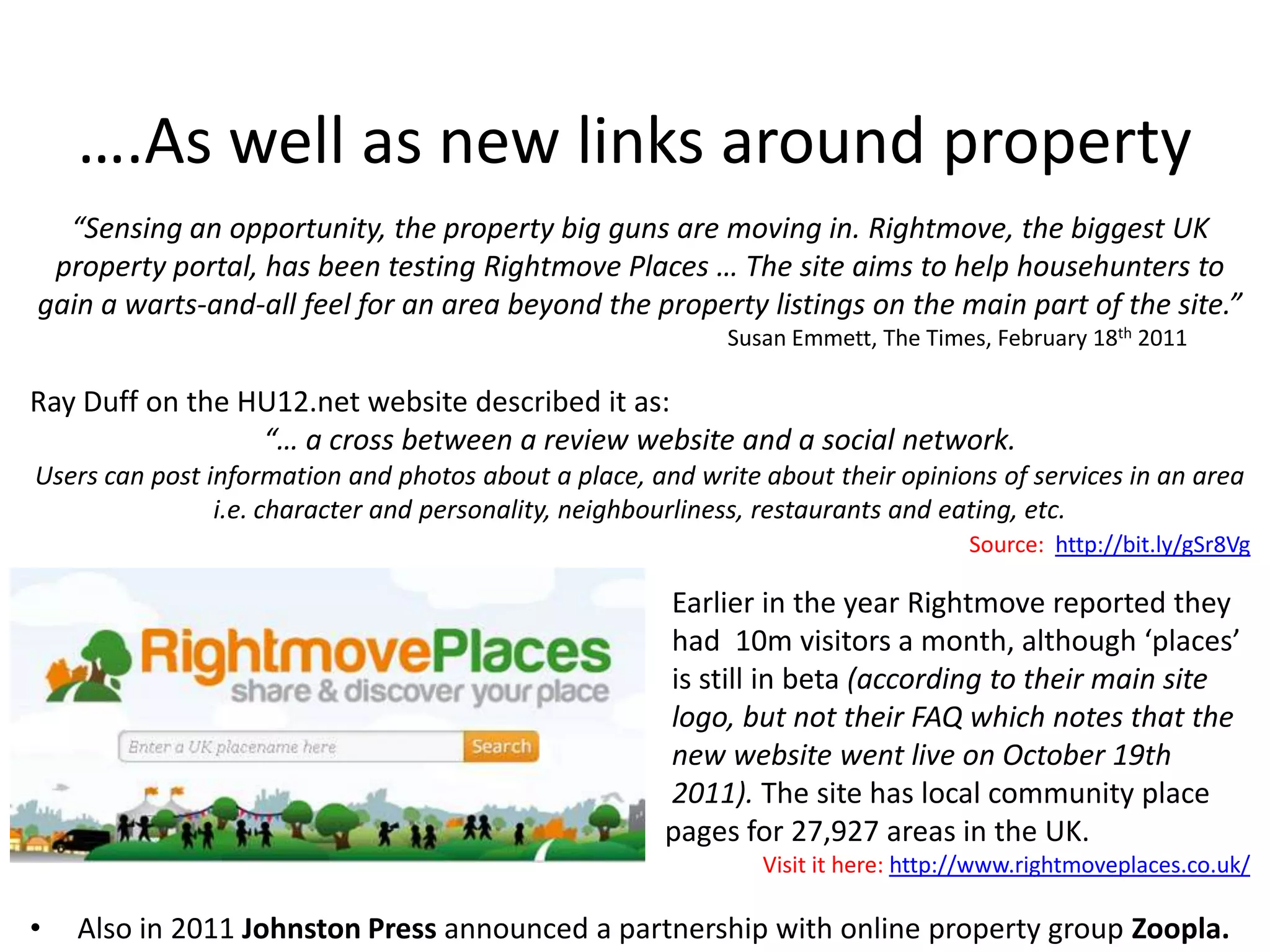 ….As well as new links around property
  “Sensing an opportunity, the property big guns are moving in. Rightmove, the biggest UK
 property portal, has been testing Rightmove Places … The site aims to help househunters to
gain a warts-and-all feel for an area beyond the property listings on the main part of the site.”
                                                            Susan Emmett, The Times, February 18th 2011

Ray Duff on the HU12.net website described it as:
                 “… a cross between a review website and a social network.
Users can post information and photos about a place, and write about their opinions of services in an area
                i.e. character and personality, neighbourliness, restaurants and eating, etc.
                                                                                   Source: http://bit.ly/gSr8Vg

                                                       Earlier in the year Rightmove reported they
                                                       had 10m visitors a month, although ‘places’
                                                       is still in beta (according to their main site
                                                       logo, but not their FAQ which notes that the
                                                       new website went live on October 19th
                                                       2011). The site has local community place
                                                       pages for 27,927 areas in the UK.
                                                               Visit it here: http://www.rightmoveplaces.co.uk/

•   Also in 2011 Johnston Press announced a partnership with online property group Zoopla.
 