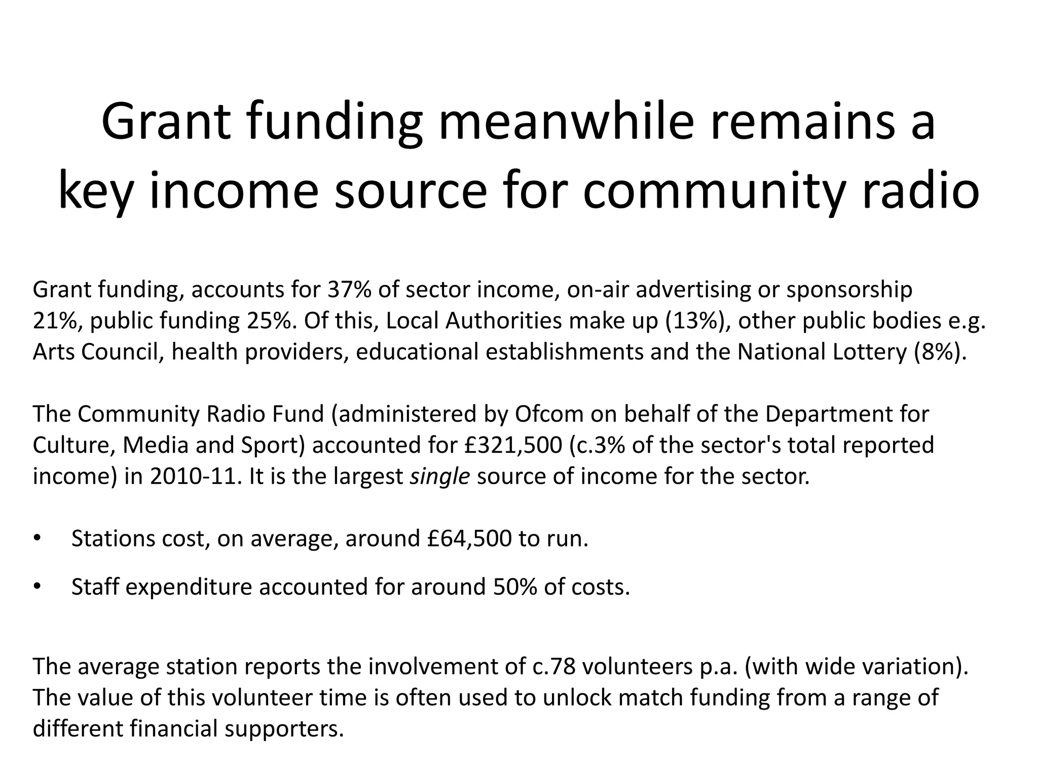Grant funding meanwhile remains a
    key income source for community radio
Grant funding, accounts for 37% of sector income, on-air advertising or sponsorship
21%, public funding 25%. Of this, Local Authorities make up (13%), other public bodies e.g.
Arts Council, health providers, educational establishments and the National Lottery (8%).

The Community Radio Fund (administered by Ofcom on behalf of the Department for
Culture, Media and Sport) accounted for £321,500 (c.3% of the sector's total reported
income) in 2010-11. It is the largest single source of income for the sector.

•   Stations cost, on average, around £64,500 to run.
•   Staff expenditure accounted for around 50% of costs.


The average station reports the involvement of c.78 volunteers p.a. (with wide variation).
The value of this volunteer time is often used to unlock match funding from a range of
different financial supporters.
 