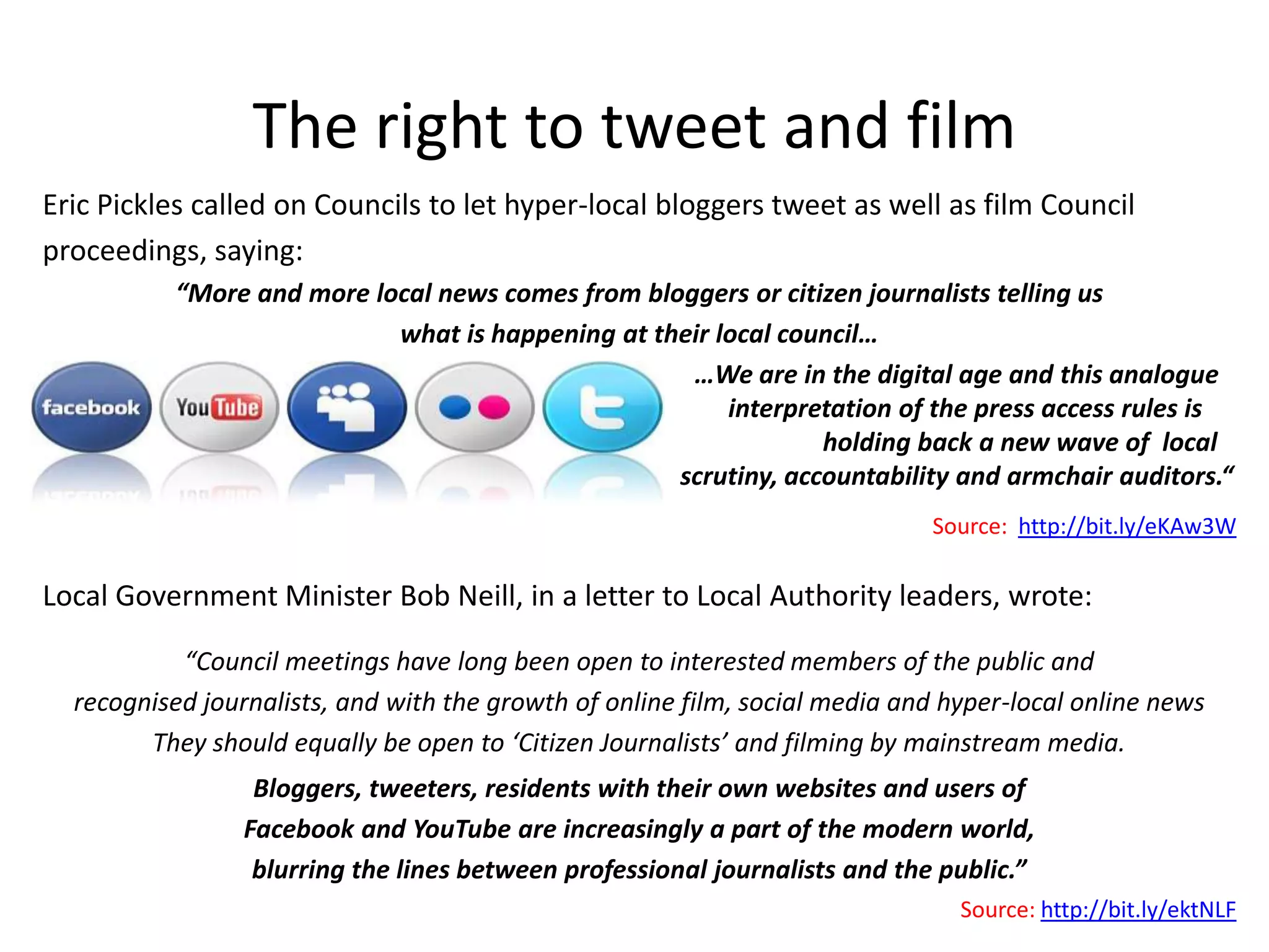 The right to tweet and film
Eric Pickles called on Councils to let hyper-local bloggers tweet as well as film Council
proceedings, saying:
          “More and more local news comes from bloggers or citizen journalists telling us
                           what is happening at their local council…
                                                   …We are in the digital age and this analogue
                                                       interpretation of the press access rules is
                                                               holding back a new wave of local
                                                  scrutiny, accountability and armchair auditors.“
                                                                             Source: http://bit.ly/eKAw3W

Local Government Minister Bob Neill, in a letter to Local Authority leaders, wrote:

           “Council meetings have long been open to interested members of the public and
  recognised journalists, and with the growth of online film, social media and hyper-local online news
        They should equally be open to ‘Citizen Journalists’ and filming by mainstream media.
                  Bloggers, tweeters, residents with their own websites and users of
                 Facebook and YouTube are increasingly a part of the modern world,
                  blurring the lines between professional journalists and the public.”
                                                                                Source: http://bit.ly/ektNLF
 