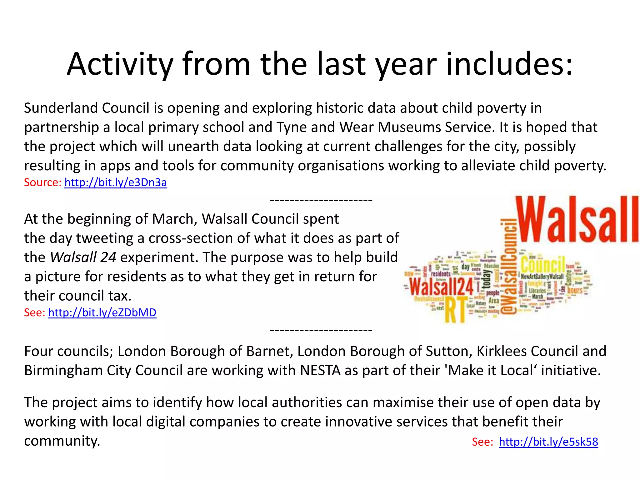 Activity from the last year includes:
Sunderland Council is opening and exploring historic data about child poverty in
partnership a local primary school and Tyne and Wear Museums Service. It is hoped that
the project which will unearth data looking at current challenges for the city, possibly
resulting in apps and tools for community organisations working to alleviate child poverty.
Source: http://bit.ly/e3Dn3a
                                       ---------------------
At the beginning of March, Walsall Council spent
the day tweeting a cross-section of what it does as part of
the Walsall 24 experiment. The purpose was to help build
a picture for residents as to what they get in return for
their council tax.
See: http://bit.ly/eZDbMD
                                    ---------------------
Four councils; London Borough of Barnet, London Borough of Sutton, Kirklees Council and
Birmingham City Council are working with NESTA as part of their 'Make it Local‘ initiative.

The project aims to identify how local authorities can maximise their use of open data by
working with local digital companies to create innovative services that benefit their
community.                                                            See: http://bit.ly/e5sk58
 