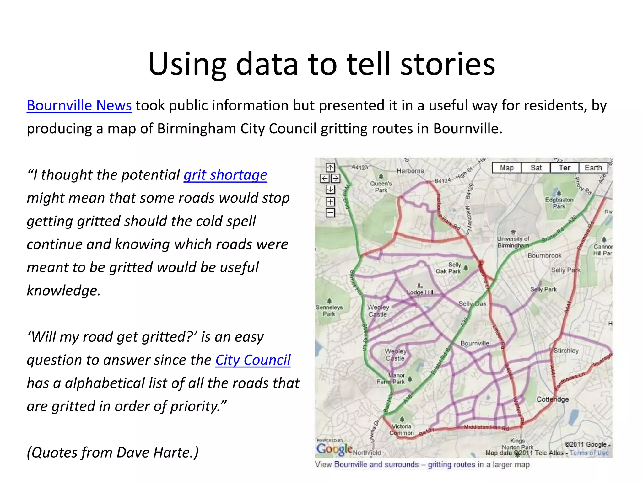 Using data to tell stories
Bournville News took public information but presented it in a useful way for residents, by
producing a map of Birmingham City Council gritting routes in Bournville.

“I thought the potential grit shortage
might mean that some roads would stop
getting gritted should the cold spell
continue and knowing which roads were
meant to be gritted would be useful
knowledge.

‘Will my road get gritted?’ is an easy
question to answer since the City Council
has a alphabetical list of all the roads that
are gritted in order of priority.”

(Quotes from Dave Harte.)
 