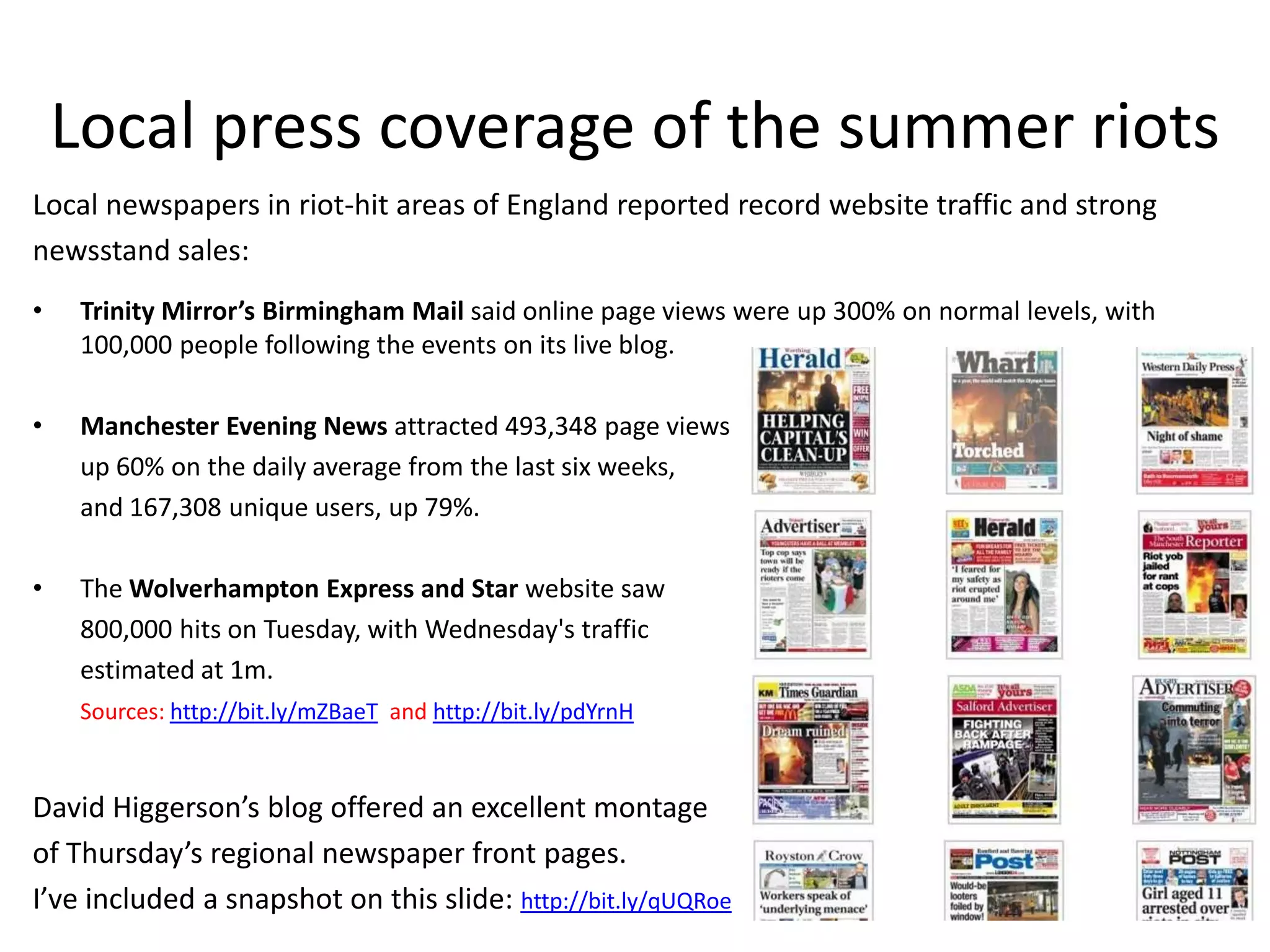 Local press coverage of the summer riots
Local newspapers in riot-hit areas of England reported record website traffic and strong
newsstand sales:
•    Trinity Mirror’s Birmingham Mail said online page views were up 300% on normal levels, with
     100,000 people following the events on its live blog.

•    Manchester Evening News attracted 493,348 page views
     up 60% on the daily average from the last six weeks,
     and 167,308 unique users, up 79%.

•    The Wolverhampton Express and Star website saw
     800,000 hits on Tuesday, with Wednesday's traffic
     estimated at 1m.
     Sources: http://bit.ly/mZBaeT and http://bit.ly/pdYrnH


David Higgerson’s blog offered an excellent montage
of Thursday’s regional newspaper front pages.
I’ve included a snapshot on this slide: http://bit.ly/qUQRoe
 