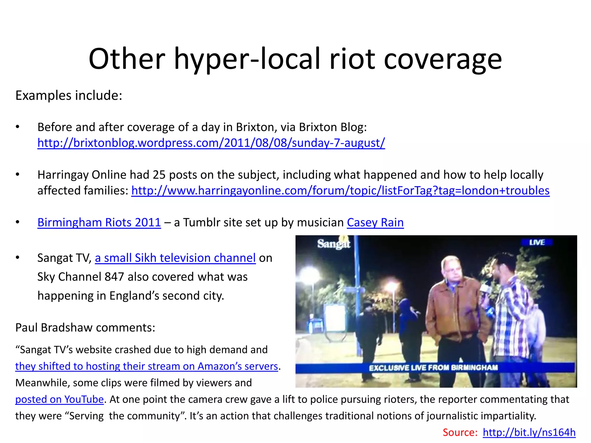 Other hyper-local riot coverage
Examples include:

•   Before and after coverage of a day in Brixton, via Brixton Blog:
    http://brixtonblog.wordpress.com/2011/08/08/sunday-7-august/

•   Harringay Online had 25 posts on the subject, including what happened and how to help locally
    affected families: http://www.harringayonline.com/forum/topic/listForTag?tag=london+troubles

•   Birmingham Riots 2011 – a Tumblr site set up by musician Casey Rain

•   Sangat TV, a small Sikh television channel on
    Sky Channel 847 also covered what was
    happening in England’s second city.

Paul Bradshaw comments:
“Sangat TV’s website crashed due to high demand and
they shifted to hosting their stream on Amazon’s servers.
Meanwhile, some clips were filmed by viewers and
posted on YouTube. At one point the camera crew gave a lift to police pursuing rioters, the reporter commentating that
they were “Serving the community”. It’s an action that challenges traditional notions of journalistic impartiality.
                                                                                             Source: http://bit.ly/ns164h
 