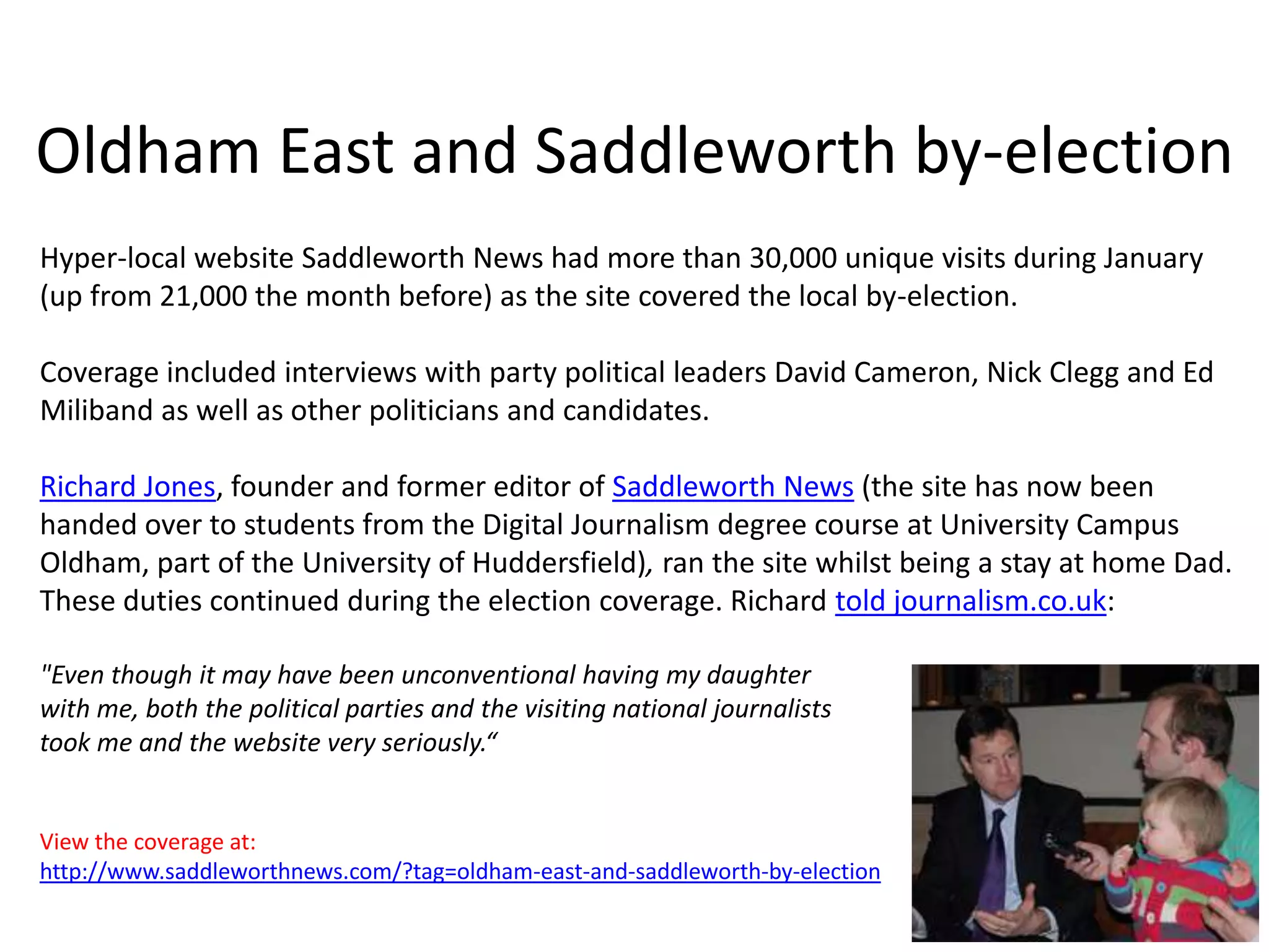 Oldham East and Saddleworth by-election
Hyper-local website Saddleworth News had more than 30,000 unique visits during January
(up from 21,000 the month before) as the site covered the local by-election.

Coverage included interviews with party political leaders David Cameron, Nick Clegg and Ed
Miliband as well as other politicians and candidates.

Richard Jones, founder and former editor of Saddleworth News (the site has now been
handed over to students from the Digital Journalism degree course at University Campus
Oldham, part of the University of Huddersfield), ran the site whilst being a stay at home Dad.
These duties continued during the election coverage. Richard told journalism.co.uk:

"Even though it may have been unconventional having my daughter
with me, both the political parties and the visiting national journalists
took me and the website very seriously.“


View the coverage at:
http://www.saddleworthnews.com/?tag=oldham-east-and-saddleworth-by-election
 