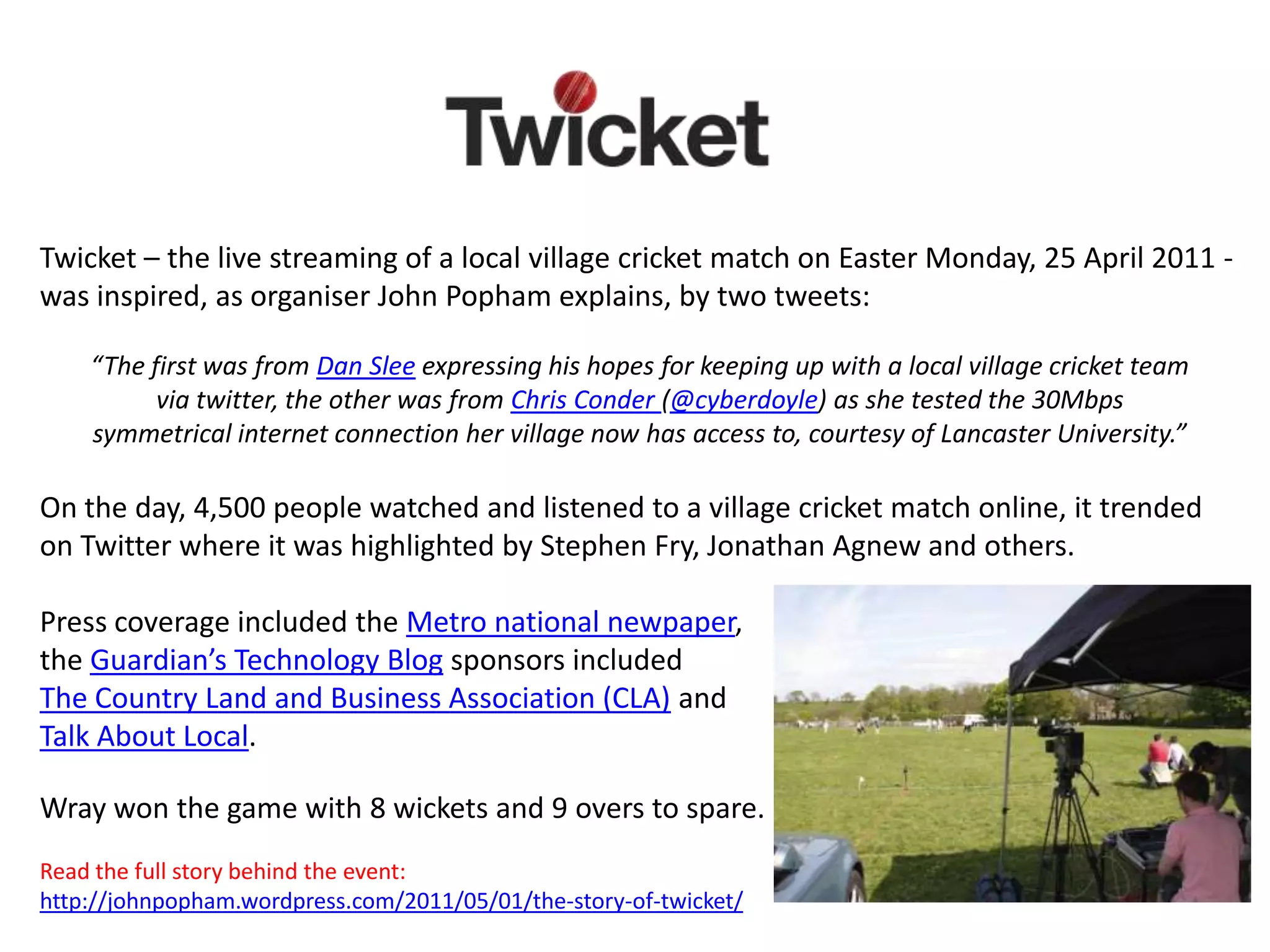 Twicket – the live streaming of a local village cricket match on Easter Monday, 25 April 2011 -
was inspired, as organiser John Popham explains, by two tweets:

    “The first was from Dan Slee expressing his hopes for keeping up with a local village cricket team
          via twitter, the other was from Chris Conder (@cyberdoyle) as she tested the 30Mbps
    symmetrical internet connection her village now has access to, courtesy of Lancaster University.”

On the day, 4,500 people watched and listened to a village cricket match online, it trended
on Twitter where it was highlighted by Stephen Fry, Jonathan Agnew and others.

Press coverage included the Metro national newpaper,
the Guardian’s Technology Blog sponsors included
The Country Land and Business Association (CLA) and
Talk About Local.

Wray won the game with 8 wickets and 9 overs to spare.
Read the full story behind the event:
http://johnpopham.wordpress.com/2011/05/01/the-story-of-twicket/
 