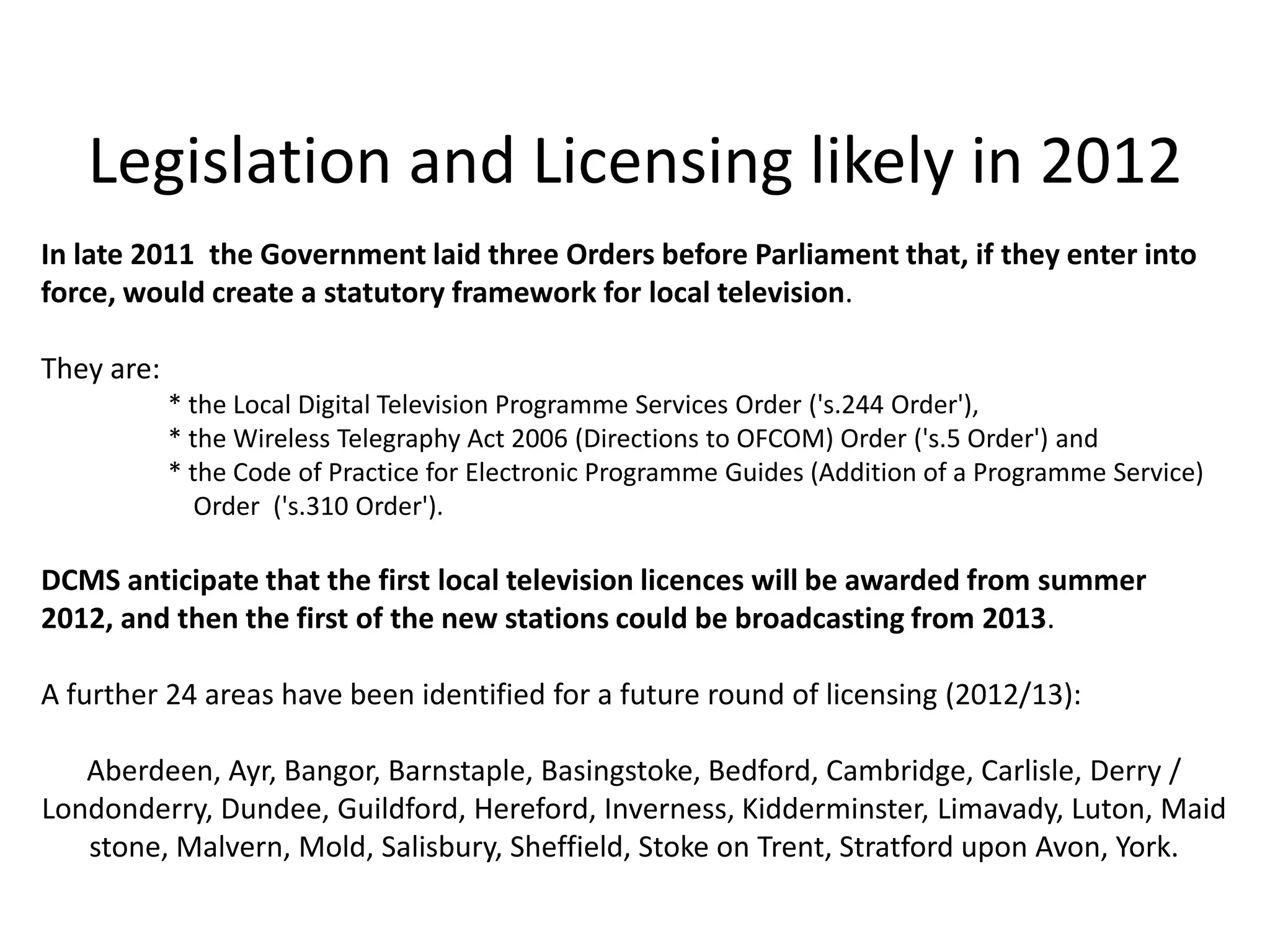 Legislation and Licensing likely in 2012
In late 2011 the Government laid three Orders before Parliament that, if they enter into
force, would create a statutory framework for local television.

They are:
            * the Local Digital Television Programme Services Order ('s.244 Order'),
            * the Wireless Telegraphy Act 2006 (Directions to OFCOM) Order ('s.5 Order') and
            * the Code of Practice for Electronic Programme Guides (Addition of a Programme Service)
               Order ('s.310 Order').

DCMS anticipate that the first local television licences will be awarded from summer
2012, and then the first of the new stations could be broadcasting from 2013.

A further 24 areas have been identified for a future round of licensing (2012/13):

   Aberdeen, Ayr, Bangor, Barnstaple, Basingstoke, Bedford, Cambridge, Carlisle, Derry /
Londonderry, Dundee, Guildford, Hereford, Inverness, Kidderminster, Limavady, Luton, Maid
   stone, Malvern, Mold, Salisbury, Sheffield, Stoke on Trent, Stratford upon Avon, York.
 