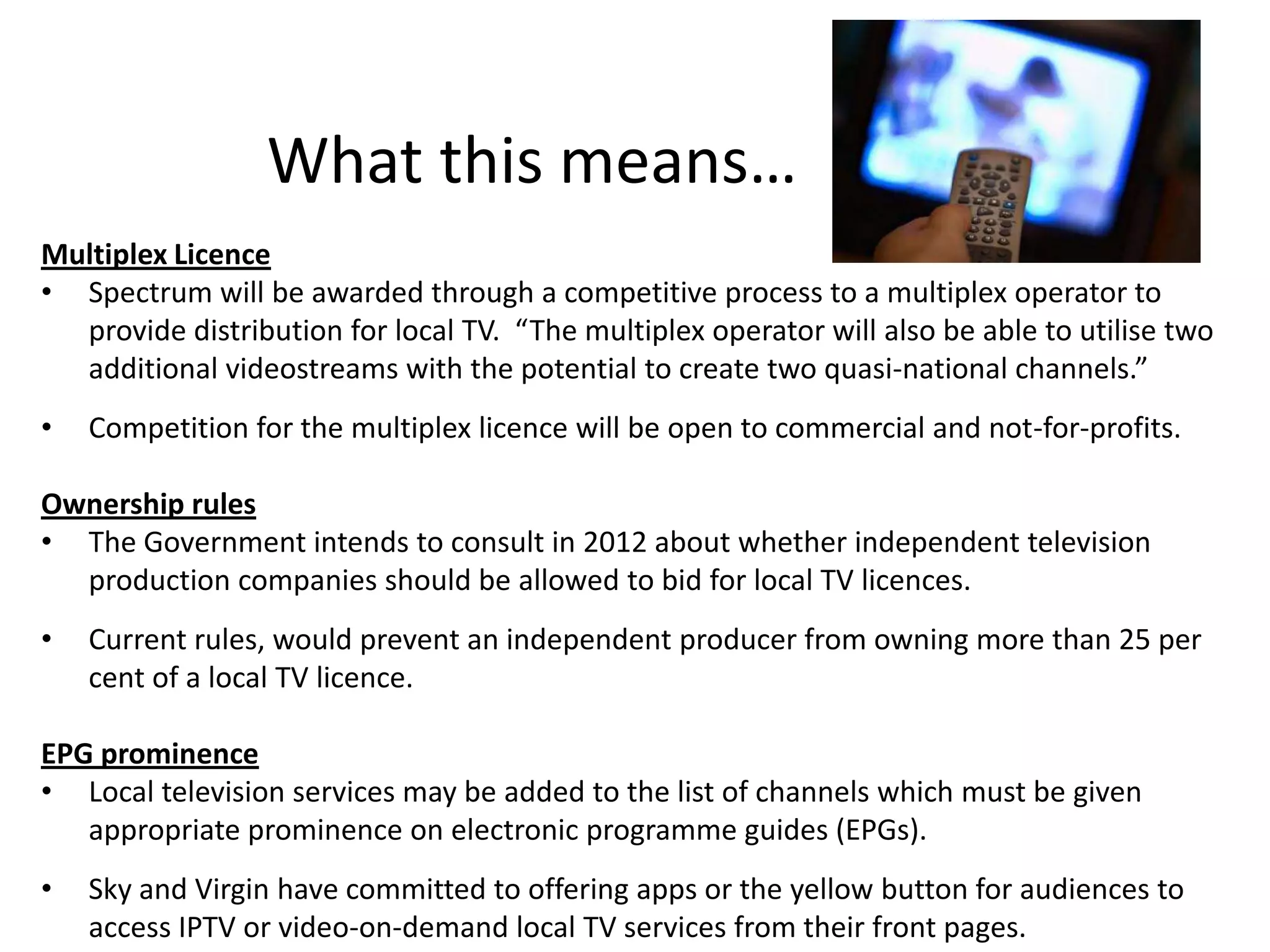 What this means…
Multiplex Licence
• Spectrum will be awarded through a competitive process to a multiplex operator to
  provide distribution for local TV. “The multiplex operator will also be able to utilise two
  additional videostreams with the potential to create two quasi-national channels.”
•   Competition for the multiplex licence will be open to commercial and not-for-profits.

Ownership rules
• The Government intends to consult in 2012 about whether independent television
  production companies should be allowed to bid for local TV licences.
•   Current rules, would prevent an independent producer from owning more than 25 per
    cent of a local TV licence.

EPG prominence
• Local television services may be added to the list of channels which must be given
   appropriate prominence on electronic programme guides (EPGs).
•   Sky and Virgin have committed to offering apps or the yellow button for audiences to
    access IPTV or video-on-demand local TV services from their front pages.
 
