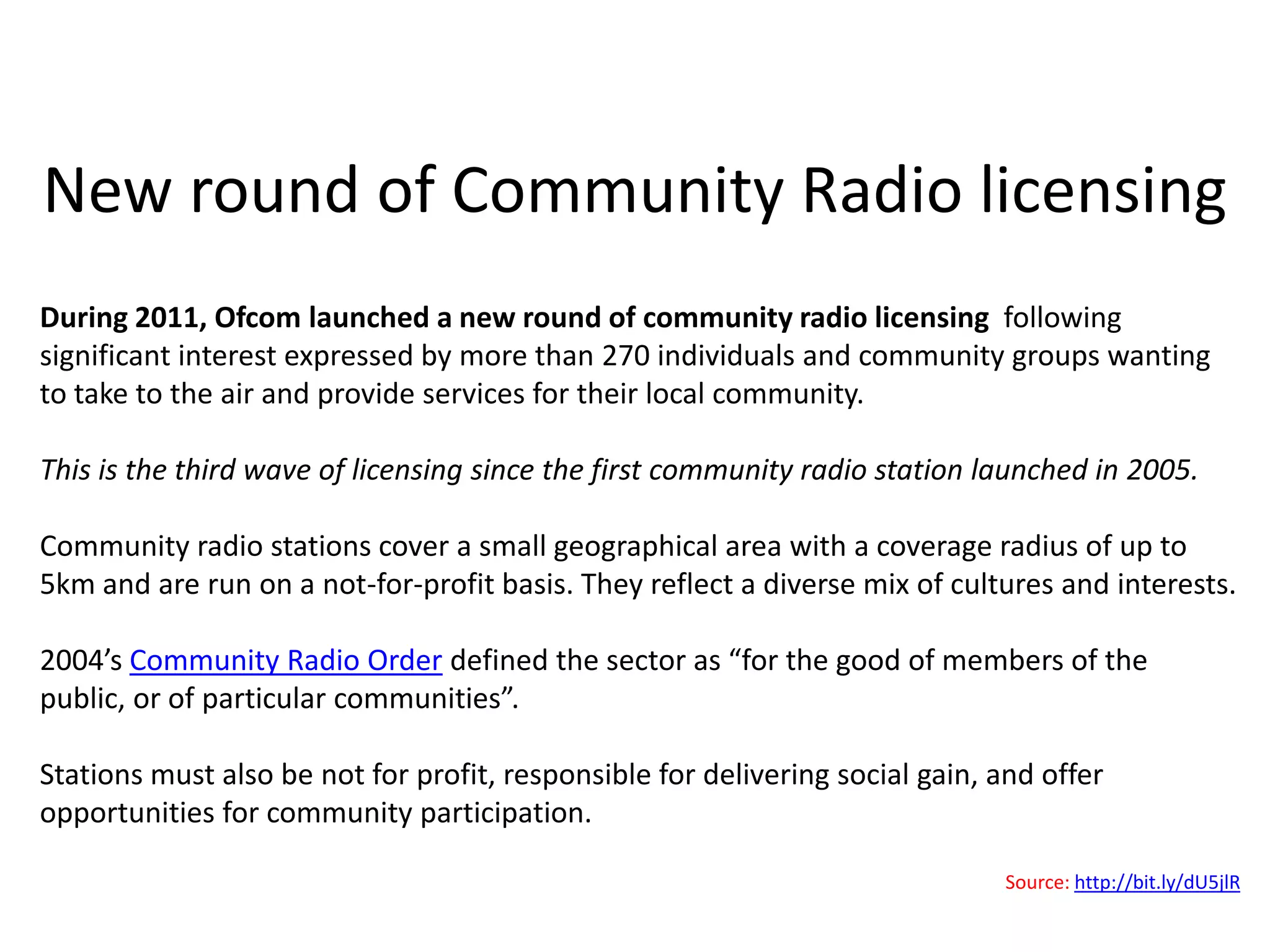 New round of Community Radio licensing
During 2011, Ofcom launched a new round of community radio licensing following
significant interest expressed by more than 270 individuals and community groups wanting
to take to the air and provide services for their local community.

This is the third wave of licensing since the first community radio station launched in 2005.

Community radio stations cover a small geographical area with a coverage radius of up to
5km and are run on a not-for-profit basis. They reflect a diverse mix of cultures and interests.

2004’s Community Radio Order defined the sector as “for the good of members of the
public, or of particular communities”.

Stations must also be not for profit, responsible for delivering social gain, and offer
opportunities for community participation.

                                                                              Source: http://bit.ly/dU5jlR
 