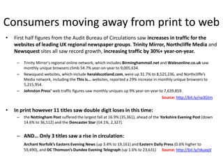 Consumers moving away from print to web
•   First half figures from the Audit Bureau of Circulations saw increases in traffic for the
    websites of leading UK regional newspaper groups. Trinity Mirror, Northcliffe Media and
    Newsquest sites all saw record growth, increasing traffic by 30%+ year-on-year.

     –   Trinity Mirror's regional online network, which includes Birminghammail.net and Walesonline.co.uk saw
         monthly unique browsers climb 54.7% year-on-year to 9,005,634.
     –   Newsquest websites, which include heraldscotland.com, were up 31.7% to 8,525,236, and Northcliffe’s
         Media network, including the This is... websites, reported a 29% increase in monthly unique browsers to
         5,215,954.
     –   Johnston Press’ web traffic figures saw monthly uniques up 9% year-on-year to 7,639,859.
                                                                                      Source: http://bit.ly/na3Gtm


•   In print however 11 titles saw double digit loses in this time:
     –   the Nottingham Post suffered the largest fall at 16.9% (35,361), ahead of the Yorkshire Evening Post (down
         14.6% to 36,512) and the Doncaster Star (14.1%, 2,327).


     – AND… Only 3 titles saw a rise in circulation:
         Archant Norfolk’s Eastern Evening News (up 3.4% to 19,161) and Eastern Daily Press (0.6% higher to
         59,490), and DC Thomson’s Dundee Evening Telegraph (up 1.6% to 23,631) Source: http://bit.ly/nkuxqV
 