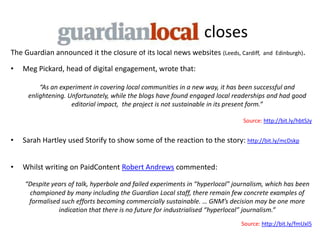 closes
The Guardian announced it the closure of its local news websites (Leeds, Cardiff,      and Edinburgh).

•   Meg Pickard, head of digital engagement, wrote that:

         “As an experiment in covering local communities in a new way, it has been successful and
     enlightening. Unfortunately, while the blogs have found engaged local readerships and had good
                    editorial impact, the project is not sustainable in its present form.”

                                                                               Source: http://bit.ly/hbtSJy


•   Sarah Hartley used Storify to show some of the reaction to the story: http://bit.ly/mcDskp


•   Whilst writing on PaidContent Robert Andrews commented:

    “Despite years of talk, hyperbole and failed experiments in “hyperlocal” journalism, which has been
     championed by many including the Guardian Local staff, there remain few concrete examples of
     formalised such efforts becoming commercially sustainable. … GNM’s decision may be one more
               indication that there is no future for industrialised “hyperlocal” journalism.”
                                                                               Source: http://bit.ly/fmUxl5
 
