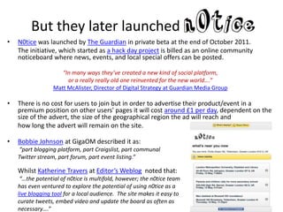 But they later launched
•   N0tice was launched by The Guardian in private beta at the end of October 2011.
    The initiative, which started as a hack day project is billed as an online community
    noticeboard where news, events, and local special offers can be posted.

                     “In many ways they’ve created a new kind of social platform,
                       or a really really old one reinvented for the new world….”
                  Matt McAlister, Director of Digital Strategy at Guardian Media Group

•   There is no cost for users to join but in order to advertise their product/event in a
    premium position on other users' pages it will cost around £1 per day, dependent on the
    size of the advert, the size of the geographical region the ad will reach and
    how long the advert will remain on the site.

•   Bobbie Johnson at GigaOM described it as:
    “part blogging platform, part Craigslist, part communal
    Twitter stream, part forum, part event listing.”

    Whilst Katherine Travers at Editor’s Weblog noted that:
     “…the potential of n0tice is multifold, however; the n0tice team
    has even ventured to explore the potential of using n0tice as a
    live blogging tool for a local audience. The site makes it easy to
    curate tweets, embed video and update the board as often as
    necessary….”
 