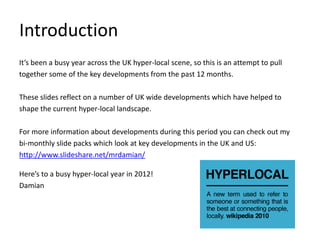 Introduction
It’s been a busy year across the UK hyper-local scene, so this is an attempt to pull
together some of the key developments from the past 12 months.

These slides reflect on a number of UK wide developments which have helped to
shape the current hyper-local landscape.

For more information about developments during this period you can check out my
bi-monthly slide packs which look at key developments in the UK and US:
http://www.slideshare.net/mrdamian/

Here’s to a busy hyper-local year in 2012!
Damian
 