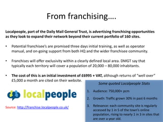 From franchising….
Localpeople, part of the Daily Mail General Trust, is advertising franchising opportunities
as they look to expand their network beyond their current portfolio of 160 sites.

•   Potential franchisee’s are promised three days initial training, as well as operator
    manual, and on-going support from both HQ and the wider franchisee community.

•   Franchises will offer exclusivity within a clearly defined local area. DMGT say that
    typically each territory will cover a population of 20,000 – 80,000 inhabitants.

•   The cost of this is an initial investment of £6995 + VAT, although returns of “well over”
    £5,000 a month are cited on their website.
                                                          Some quoted Localpeople Stats
                                                   1. Audience: 750,000+ pcm

                                                   2. Growth: Traffic grown 30% in past 6 months

Source: http://franchise.localpeople.co.uk/        3. Relevance: each community site is regularly
                                                      accessed by 1 in 5 of the town’s online
                                                      population, rising to nearly 1 in 3 in sites that
                                                      are over a year old.
 