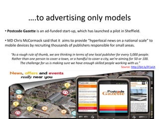 ….to advertising only models
• Postcode Gazette is an ad-funded start-up, which has launched a pilot in Sheffield.

• MD Chris McCormack said that it aims to provide “hyperlocal news on a national scale” to
mobile devices by recruiting thousands of publishers responsible for small areas.

   “As a rough rule of thumb, we are thinking in terms of one local publisher for every 5,000 people.
    Rather than one person to cover a town, or a handful to cover a city, we're aiming for 50 or 100.
          The challenge for us is making sure we have enough skilled people working with us.”
                                                                                 Source: http://bit.ly/lF1aUt
 