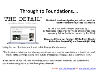Through to Foundations.…
                                                  The Detail - an investigative journalism portal for
                                                            Northern Ireland launched last month.

                                                  The site is run and - content produced by -
                                              Belfast-based independent TV and online production
                                                   company Below the Radar (owned by Ten Alps).

                                                It received 2 years of funding, £790k, from Atlantic
                                                      Philanthropies (£640k) and Screen NI (£150k).

Using this mix of philanthropic and public finance the site notes:

“The Detail aims to help put investigative journalism at the core of the news industry in Northern Ireland.
   It aims not to challenge existing news outlets, broadcast or newspaper, but to supplement them.”

It has a team of five full-time journalists, which new content loaded to the portal every
Monday morning and updated throughout the week.
                                                         Sources: http://bit.ly/ha6OV7 and http://bit.ly/eTWOTQ
 