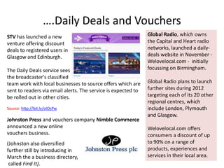 ….Daily Deals and Vouchers
STV has launched a new                                         Global Radio, which owns
venture offering discount                                      the Capital and Heart radio
deals to registered users in                                   networks, launched a daily-
Glasgow and Edinburgh.                                         deals website in November -
                                                               Welovelocal.com - initially
The Daily Deals service sees                                   focussing on Birmingham.
the broadcaster's classified
team work with local businesses to source offers which are     Global Radio plans to launch
sent to readers via email alerts. The service is expected to   further sites during 2012
be rolled out in other cities.                                 targeting each of its 20 other
                                                               regional centres, which
Source: http://bit.ly/oIOsPw                                   include London, Plymouth
                                                               and Glasgow.
Johnston Press and vouchers company Nimble Commerce
announced a new online                                         Welovelocal.com offers
vouchers business.                                             consumers a discount of up
(Johnston also diversified                                     to 90% on a range of
further still by introducing in                                products, experiences and
March the a business directory,                                services in their local area.
 called Find It).
 