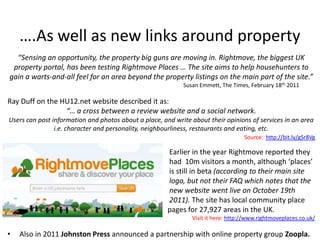 ….As well as new links around property
  “Sensing an opportunity, the property big guns are moving in. Rightmove, the biggest UK
 property portal, has been testing Rightmove Places … The site aims to help househunters to
gain a warts-and-all feel for an area beyond the property listings on the main part of the site.”
                                                            Susan Emmett, The Times, February 18th 2011

Ray Duff on the HU12.net website described it as:
                 “… a cross between a review website and a social network.
Users can post information and photos about a place, and write about their opinions of services in an area
                i.e. character and personality, neighbourliness, restaurants and eating, etc.
                                                                                   Source: http://bit.ly/gSr8Vg

                                                       Earlier in the year Rightmove reported they
                                                       had 10m visitors a month, although ‘places’
                                                       is still in beta (according to their main site
                                                       logo, but not their FAQ which notes that the
                                                       new website went live on October 19th
                                                       2011). The site has local community place
                                                       pages for 27,927 areas in the UK.
                                                               Visit it here: http://www.rightmoveplaces.co.uk/

•   Also in 2011 Johnston Press announced a partnership with online property group Zoopla.
 
