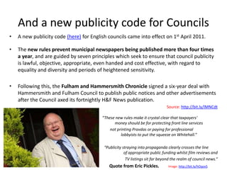 And a new publicity code for Councils
•   A new publicity code (here) for English councils came into effect on 1st April 2011.

•   The new rules prevent municipal newspapers being published more than four times
    a year, and are guided by seven principles which seek to ensure that council publicity
    is lawful, objective, appropriate, even handed and cost effective, with regard to
    equality and diversity and periods of heightened sensitivity.

•   Following this, the Fulham and Hammersmith Chronicle signed a six-year deal with
    Hammersmith and Fulham Council to publish public notices and other advertisements
    after the Council axed its fortnightly H&F News publication.
                                                                              Source: http://bit.ly/lMNCdt

                                         “These new rules make it crystal clear that taxpayers'
                                               money should be for protecting front line services
                                             not printing Pravdas or paying for professional
                                                   lobbyists to put the squeeze on Whitehall.”

                                          “Publicity straying into propaganda clearly crosses the line
                                                      of appropriate public funding whilst film reviews and
                                                       TV listings sit far beyond the realm of council news.“
                                             Quote from Eric Pickles.          Image: http://bit.ly/hOqovS
 