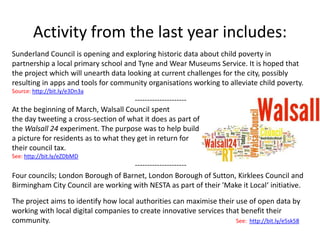 Activity from the last year includes:
Sunderland Council is opening and exploring historic data about child poverty in
partnership a local primary school and Tyne and Wear Museums Service. It is hoped that
the project which will unearth data looking at current challenges for the city, possibly
resulting in apps and tools for community organisations working to alleviate child poverty.
Source: http://bit.ly/e3Dn3a
                                       ---------------------
At the beginning of March, Walsall Council spent
the day tweeting a cross-section of what it does as part of
the Walsall 24 experiment. The purpose was to help build
a picture for residents as to what they get in return for
their council tax.
See: http://bit.ly/eZDbMD
                                    ---------------------
Four councils; London Borough of Barnet, London Borough of Sutton, Kirklees Council and
Birmingham City Council are working with NESTA as part of their 'Make it Local‘ initiative.

The project aims to identify how local authorities can maximise their use of open data by
working with local digital companies to create innovative services that benefit their
community.                                                            See: http://bit.ly/e5sk58
 