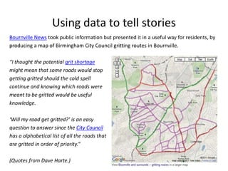 Using data to tell stories
Bournville News took public information but presented it in a useful way for residents, by
producing a map of Birmingham City Council gritting routes in Bournville.

“I thought the potential grit shortage
might mean that some roads would stop
getting gritted should the cold spell
continue and knowing which roads were
meant to be gritted would be useful
knowledge.

‘Will my road get gritted?’ is an easy
question to answer since the City Council
has a alphabetical list of all the roads that
are gritted in order of priority.”

(Quotes from Dave Harte.)
 
