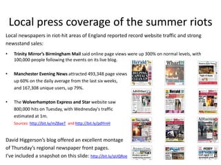 Local press coverage of the summer riots
Local newspapers in riot-hit areas of England reported record website traffic and strong
newsstand sales:
•    Trinity Mirror’s Birmingham Mail said online page views were up 300% on normal levels, with
     100,000 people following the events on its live blog.

•    Manchester Evening News attracted 493,348 page views
     up 60% on the daily average from the last six weeks,
     and 167,308 unique users, up 79%.

•    The Wolverhampton Express and Star website saw
     800,000 hits on Tuesday, with Wednesday's traffic
     estimated at 1m.
     Sources: http://bit.ly/mZBaeT and http://bit.ly/pdYrnH


David Higgerson’s blog offered an excellent montage
of Thursday’s regional newspaper front pages.
I’ve included a snapshot on this slide: http://bit.ly/qUQRoe
 