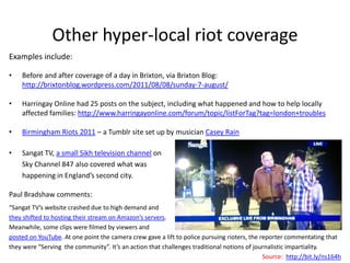 Other hyper-local riot coverage
Examples include:

•   Before and after coverage of a day in Brixton, via Brixton Blog:
    http://brixtonblog.wordpress.com/2011/08/08/sunday-7-august/

•   Harringay Online had 25 posts on the subject, including what happened and how to help locally
    affected families: http://www.harringayonline.com/forum/topic/listForTag?tag=london+troubles

•   Birmingham Riots 2011 – a Tumblr site set up by musician Casey Rain

•   Sangat TV, a small Sikh television channel on
    Sky Channel 847 also covered what was
    happening in England’s second city.

Paul Bradshaw comments:
“Sangat TV’s website crashed due to high demand and
they shifted to hosting their stream on Amazon’s servers.
Meanwhile, some clips were filmed by viewers and
posted on YouTube. At one point the camera crew gave a lift to police pursuing rioters, the reporter commentating that
they were “Serving the community”. It’s an action that challenges traditional notions of journalistic impartiality.
                                                                                             Source: http://bit.ly/ns164h
 