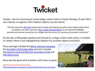 Twicket – the live streaming of a local village cricket match on Easter Monday, 25 April 2011 -
was inspired, as organiser John Popham explains, by two tweets:

    “The first was from Dan Slee expressing his hopes for keeping up with a local village cricket team
          via twitter, the other was from Chris Conder (@cyberdoyle) as she tested the 30Mbps
    symmetrical internet connection her village now has access to, courtesy of Lancaster University.”

On the day, 4,500 people watched and listened to a village cricket match online, it trended
on Twitter where it was highlighted by Stephen Fry, Jonathan Agnew and others.

Press coverage included the Metro national newpaper,
the Guardian’s Technology Blog sponsors included
The Country Land and Business Association (CLA) and
Talk About Local.

Wray won the game with 8 wickets and 9 overs to spare.
Read the full story behind the event:
http://johnpopham.wordpress.com/2011/05/01/the-story-of-twicket/
 