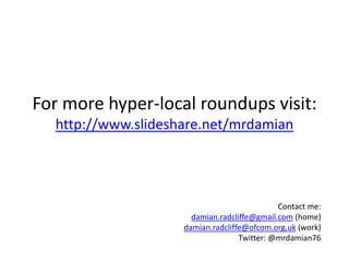 For more hyper-local roundups visit:
  http://www.slideshare.net/mrdamian




                                             Contact me:
                      damian.radcliffe@gmail.com (home)
                    damian.radcliffe@ofcom.org.uk (work)
                                   Twitter: @mrdamian76
 
