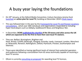 A busy year laying the foundations
•   On 19th January, at the Oxford Media Convention, Culture Secretary Jeremy Hunt
    launched an action plan for Local TV, building on December 2010’s Shott report.

•   This was followed later in the year by the Framework for Local TV and Pioneer Locations
    consultations, which over 300 individuals and organisations responded to including
    hyper-local players such as Addiply, Saddleworth News and Neighbour Net.

•   In December, DCMS published the shortlist of the 20 towns and cities across the UK
    which are expected to be the first to have their own local TV stations.

•   They are: Belfast, Birmingham, Brighton and
    Hove, Bristol, Cardiff, Edinburgh, Glasgow, Grimsby, Leeds, Liverpool, London, Manchest
    er, Newcastle, Norwich, Nottingham, Oxford, Plymouth, Preston, Southampton and
    Swansea.

•   These were identified as having significant levels of interest from potential operators
    and audiences following a consultation from 65 areas technically capable of receiving a
    local TV service.

•   Ofcom is currently consulting on proposals for awarding local TV licences.
 