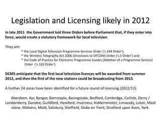 Legislation and Licensing likely in 2012
In late 2011 the Government laid three Orders before Parliament that, if they enter into
force, would create a statutory framework for local television.

They are:
            * the Local Digital Television Programme Services Order ('s.244 Order'),
            * the Wireless Telegraphy Act 2006 (Directions to OFCOM) Order ('s.5 Order') and
            * the Code of Practice for Electronic Programme Guides (Addition of a Programme Service)
               Order ('s.310 Order').

DCMS anticipate that the first local television licences will be awarded from summer
2012, and then the first of the new stations could be broadcasting from 2013.

A further 24 areas have been identified for a future round of licensing (2012/13):

   Aberdeen, Ayr, Bangor, Barnstaple, Basingstoke, Bedford, Cambridge, Carlisle, Derry /
Londonderry, Dundee, Guildford, Hereford, Inverness, Kidderminster, Limavady, Luton, Maid
   stone, Malvern, Mold, Salisbury, Sheffield, Stoke on Trent, Stratford upon Avon, York.
 
