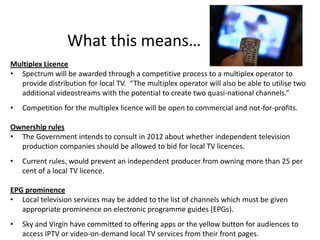 What this means…
Multiplex Licence
• Spectrum will be awarded through a competitive process to a multiplex operator to
  provide distribution for local TV. “The multiplex operator will also be able to utilise two
  additional videostreams with the potential to create two quasi-national channels.”
•   Competition for the multiplex licence will be open to commercial and not-for-profits.

Ownership rules
• The Government intends to consult in 2012 about whether independent television
  production companies should be allowed to bid for local TV licences.
•   Current rules, would prevent an independent producer from owning more than 25 per
    cent of a local TV licence.

EPG prominence
• Local television services may be added to the list of channels which must be given
   appropriate prominence on electronic programme guides (EPGs).
•   Sky and Virgin have committed to offering apps or the yellow button for audiences to
    access IPTV or video-on-demand local TV services from their front pages.
 