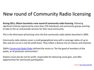 New round of Community Radio licensing
During 2011, Ofcom launched a new round of community radio licensing following
significant interest expressed by more than 270 individuals and community groups wanting
to take to the air and provide services for their local community.

This is the third wave of licensing since the first community radio station launched in 2005.

Community radio stations cover a small geographical area with a coverage radius of up to
5km and are run on a not-for-profit basis. They reflect a diverse mix of cultures and interests.

2004’s Community Radio Order defined the sector as “for the good of members of the
public, or of particular communities”.

Stations must also be not for profit, responsible for delivering social gain, and offer
opportunities for community participation.

                                                                              Source: http://bit.ly/dU5jlR
 