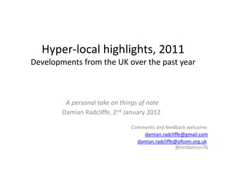 Hyper-local highlights, 2011
Developments from the UK over the past year



         A personal take on things of note
        Damian Radcliffe, 2nd January 2012

                               Comments and feedback welcome:
                                   damian.radcliffe@gmail.com
                                 damian.radcliffe@ofcom.org.uk
                                                 @mrdamian76
 