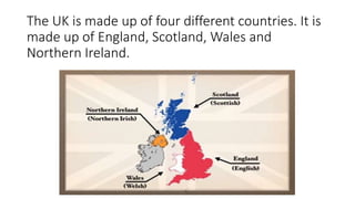 The UK is made up of four different countries. It is 
made up of England, Scotland, Wales and 
Northern Ireland. 
 